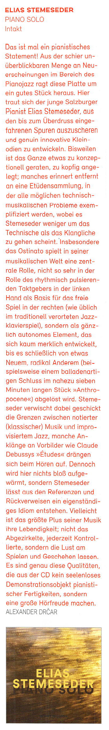 Das ist mal in pianistisches
	Statement! Aus der schier un-
	überblickbaren Menge an Neu-
	erscheinungen im Bereich des
	Pianojazz ragt diese Platte um
	ein gutes Stück heraus. Hier
	traut sich der junge Salzburger
	Pianist Elias Stemeseder, aus
	den bis zum Überdruss einge.
	fahrenen Spuren auszuscheren
	und genuin innovative Klein-
	oden zu entwickeln.