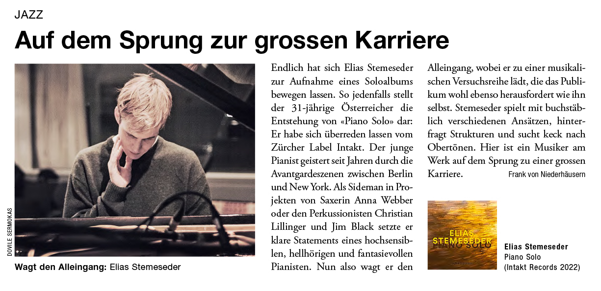 Endlich hat sich Elias Stemeseder zur Aufnahme eines Soloalbums bewegen lassen. So jedenfalls stellt der 31-jährige Österreicher die Entstehung von «Piano Solo» dar: Er habe sich überreden lassen vom Zürcher Label Intakt. Der junge Pianist geistert seit Jahren durch die Avantgardeszenen zwischen Berlin und New York. Als Sideman in Projekten von Saxerin Anna Webber oder den Perkussionisten Christian Lillinger und Jim Black setzte er klare Statements eines hochsensiblen, hellhörigen und fantasievollen Pianisten. Nun also wagt er den Alleingang, wobei er zu einer musikalischen Versuchsreihe lädt, die das Publikum wohl ebenso herausfordert wie ihn selbst. Stemeseder spielt mit buchstäblich verschiedenen Ansätzen, hinterfragt Strukturen und sucht keck nach Obertönen. Hier ist ein Musiker am Werk auf dem Sprung zu einer grossen Karriere.