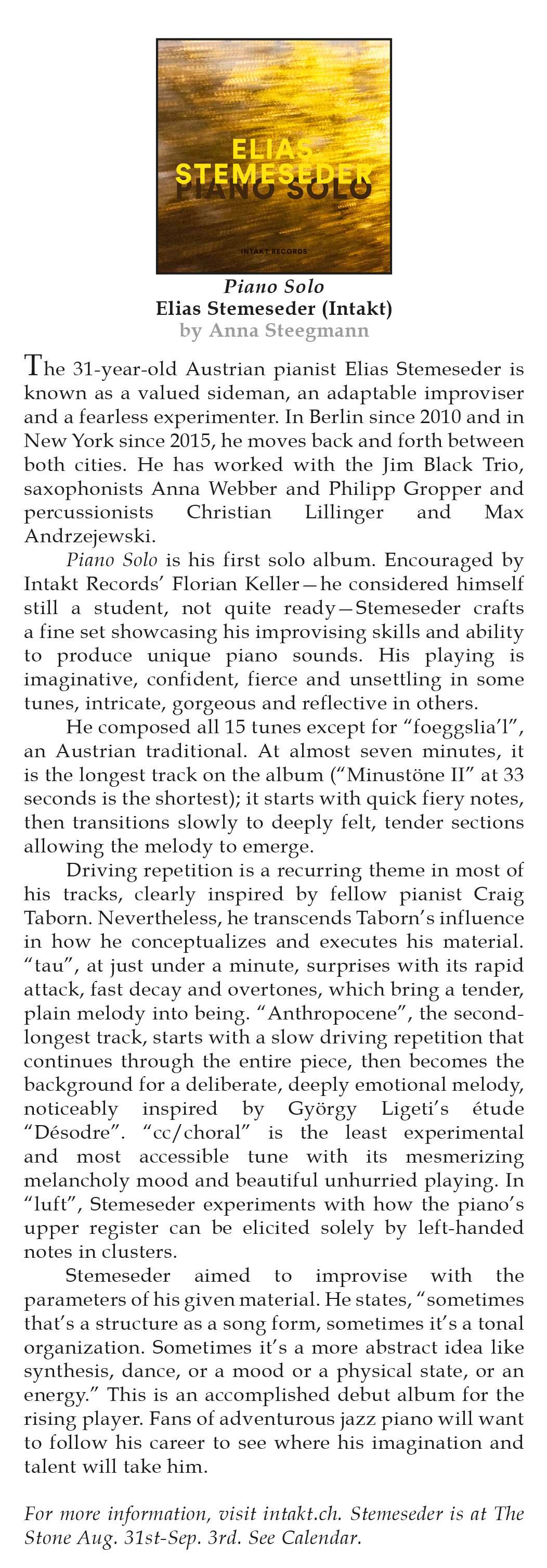 The 31-year-old Austrian pianist Elias Stemeseder is
	known as a valued sideman, an adaptable improviser
	and a fearless experimenter. In Berlin since 2010 and in
	New York since 2015, he moves back and forth between
	both cities. He has worked with the Jim Black Trio,
	saxophonists Anna Webber and Philipp Gropper and
	percussionists
	Christian
	Lillinger
	and
	Max
	Andrzejewski.