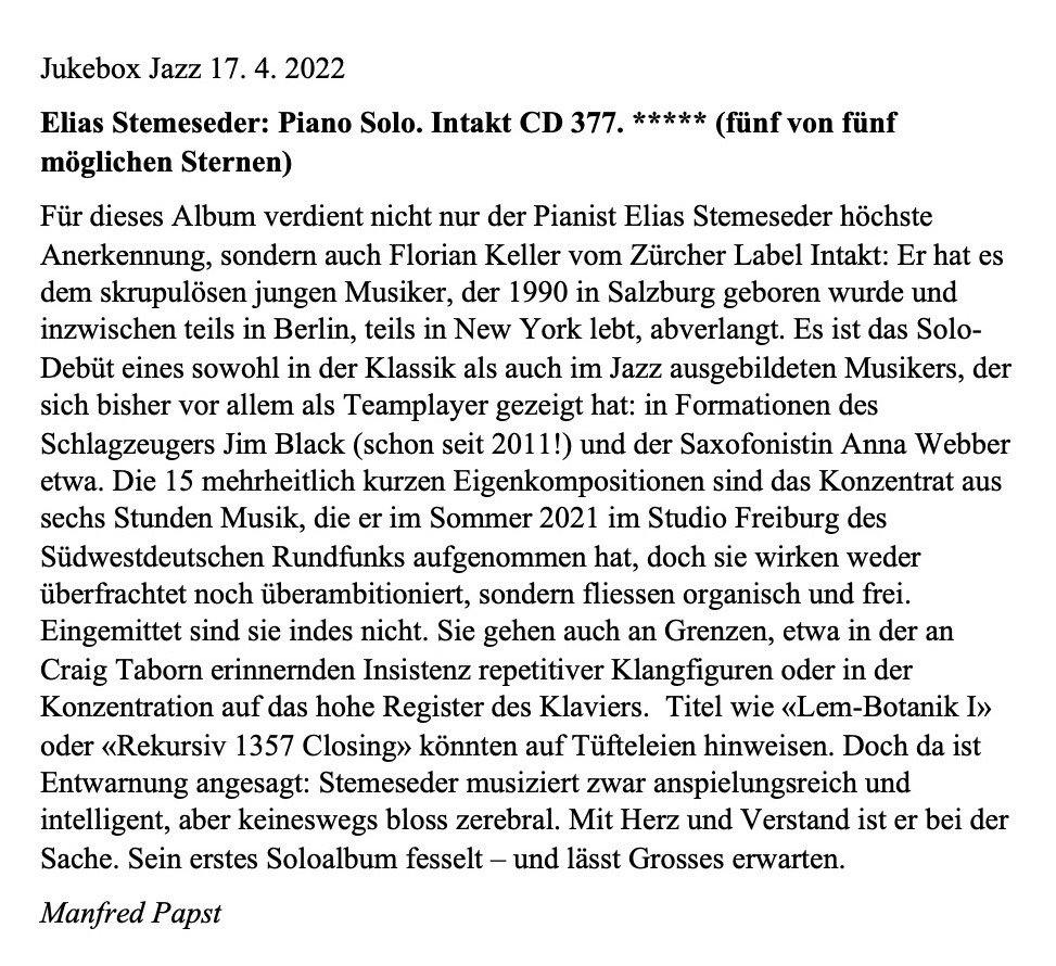 Für dieses Album verdient nicht nur der Pianist Elias Stemeseder höchste Anerkennung, sondern auch Florian Keller vom Zürcher Label Intakt: Er hat es dem skrupulösen jungen Musiker, der 1990 in Salzburg geboren wurde und inzwischen teils in Berlin, teils in New York lebt, abverlangt. Es ist das Solo-Debüt eines sowohl in der Klassik als auch im Jazz ausgebildeten Musikers, der sich bisher vor allem als Teamplayer gezeigt hat: in Formationen des Schlagzeugers Jim Black (schon seit 2011!) und der Saxofonistin Anna Webber etwa.