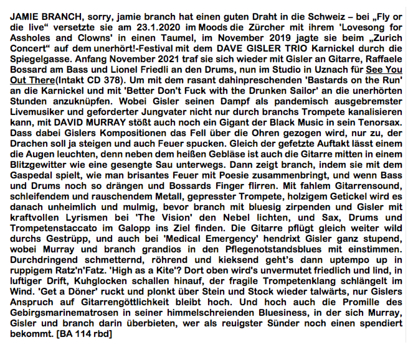 JAMIE BRANCH, sorry, jamie branch hat einen guten Draht in die Schweiz – bei „Fly or die live“ versetzte sie am 23.1.2020 im Moods die Zürcher mit ihrem 'Lovesong for Assholes and Clowns' in einen Taumel, im November 2019 jagte sie beim „Zurich Concert“ auf dem unerhört!-Festival mit dem DAVE GISLER TRIO Karnickel durch die Spiegelgasse. Anfang November 2021 traf sie sich wieder mit Gisler an Gitarre, Raffaele Bossard am Bass und Lionel Friedli an den Drums, nun im Studio in Uznach für See You Out There(Intakt CD 378). Um mit dem rasant dahinpreschenden 'Bastards on the Run' an die Karnickel und mit 'Better Don't Fuck with the Drunken Sailor' an die unerhörten Stunden anzuknüpfen.