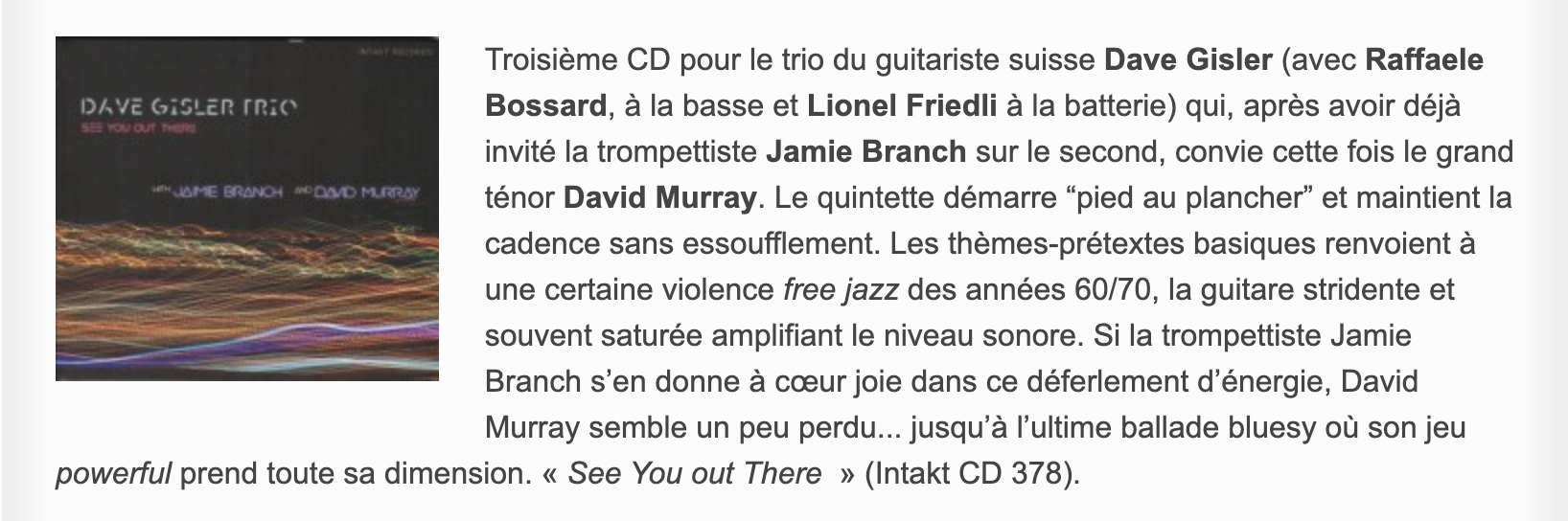 Troisième CD pour le trio du guitariste suisse Dave Gisler (avec Raffaele Bossard, à la basse et Lionel Friedli à la batterie) qui, après avoir déjà invité la trompettiste Jamie Branch sur le second, convie cette fois le grand ténor David Murray. Le quintette démarre “pied au plancher” et maintient la cadence sans essoufflement. Les thèmes-prétextes basiques renvoient à une certaine violence free jazz des années 60/70, la guitare stridente et souvent saturée amplifiant le niveau sonore. Si la trompettiste Jamie Branch s’en donne à cœur joie dans ce déferlement d’énergie, David Murray semble un peu perdu... jusqu’à l’ultime ballade bluesy où son jeu powerful prend toute sa dimension. « See You out There  » (Intakt CD 378).