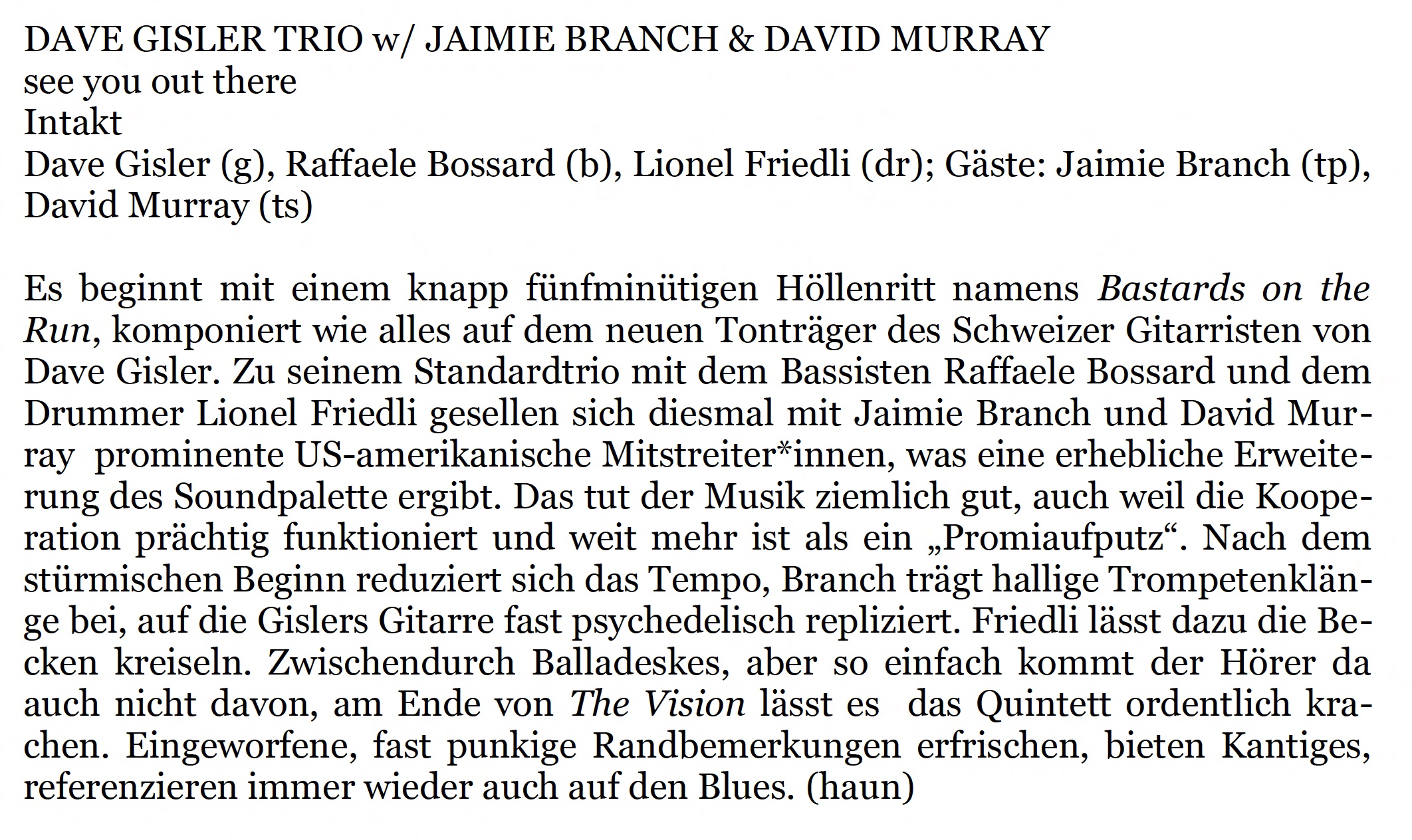 Es beginnt mit einem knapp fünfminütigen Höllenritt namens Bastards on the
					Run, komponiert wie alles auf dem neuen Tonträger des Schweizer Gitarristen von
					Dave Gisler. Zu seinem Standardtrio mit dem Bassisten Raffaele Bossard und dem
					Drummer Lionel Friedli gesellen sich diesmal mit Jaimie Branch und David Murray
					prominente US-amerikanische Mitstreiter*innen, was eine erhebliche Erweiterung
					des Soundpalette ergibt.