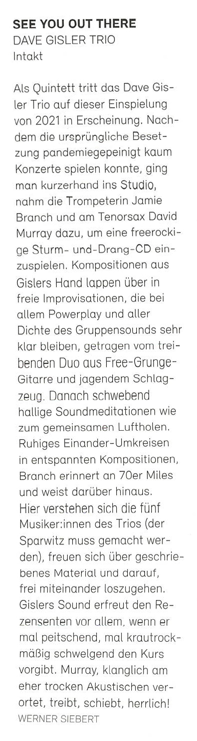 Als Quintett tritt das Dave Gis-
						ler Trio auf dieser Einspielung
						von 2021 in Erscheinung. Nach-
						dem die ursprüngliche Beset-
						zung pandemiegepeinigt kaum
						Konzerte spielen konnte, ging
						man kurzerhand ins Studio
						nahm die Trompeterin Jamie
						Branch und am Tenorsax David
						Murray dazu, um eine freerocki
						ge Sturm- und-Drang-CD ein-
						zuspielen.