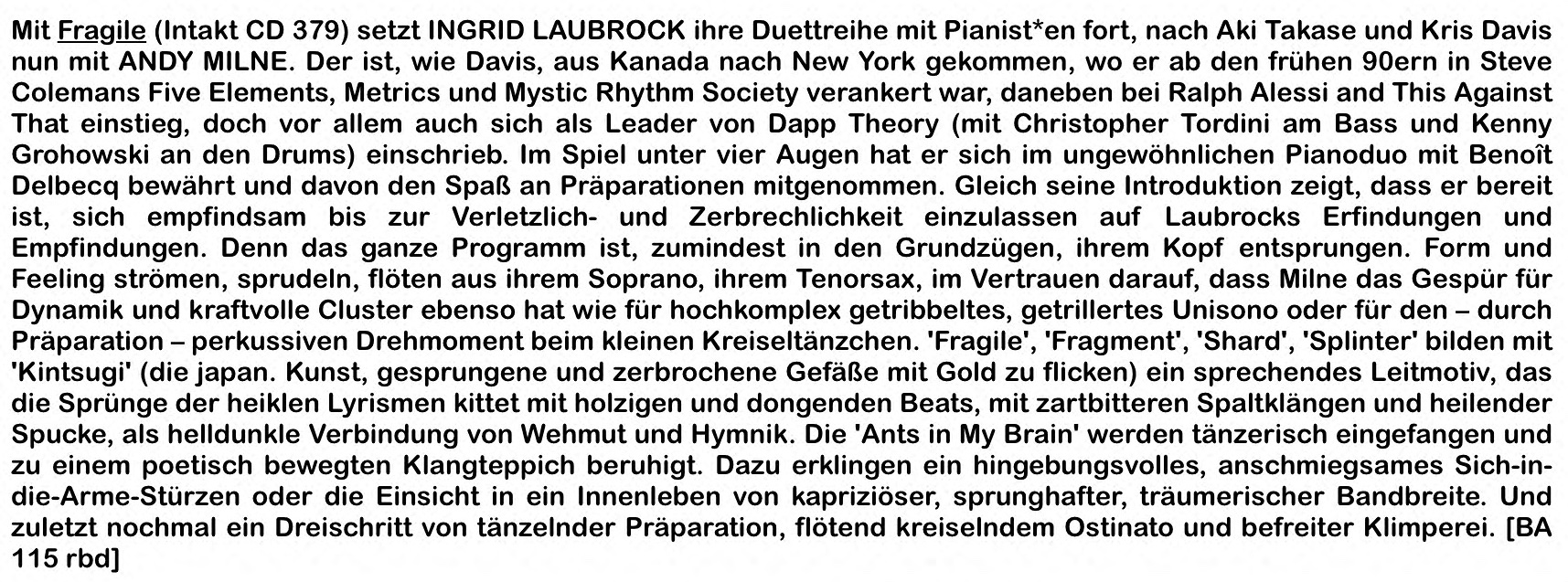 Mit Fragile (Intakt CD 379) setzt INGRID LAUBROCK ihre Duettreihe mit Pianist*en fort, nach Aki Takase und Kris Davis nun mit ANDY MILNE. Der ist, wie Davis, aus Kanada nach New York gekommen, wo er ab den frühen 90ern in Steve Colemans Five Elements, Me­trics und Mystic Rhythm Society verankert war, daneben bei Ralph Alessi and This Against That einstieg, doch vor allem auch sich als Leader von Dapp Theory (mit Christopher Tor­dini am Bass und Kenny Grohowski an den Drums) einschrieb.