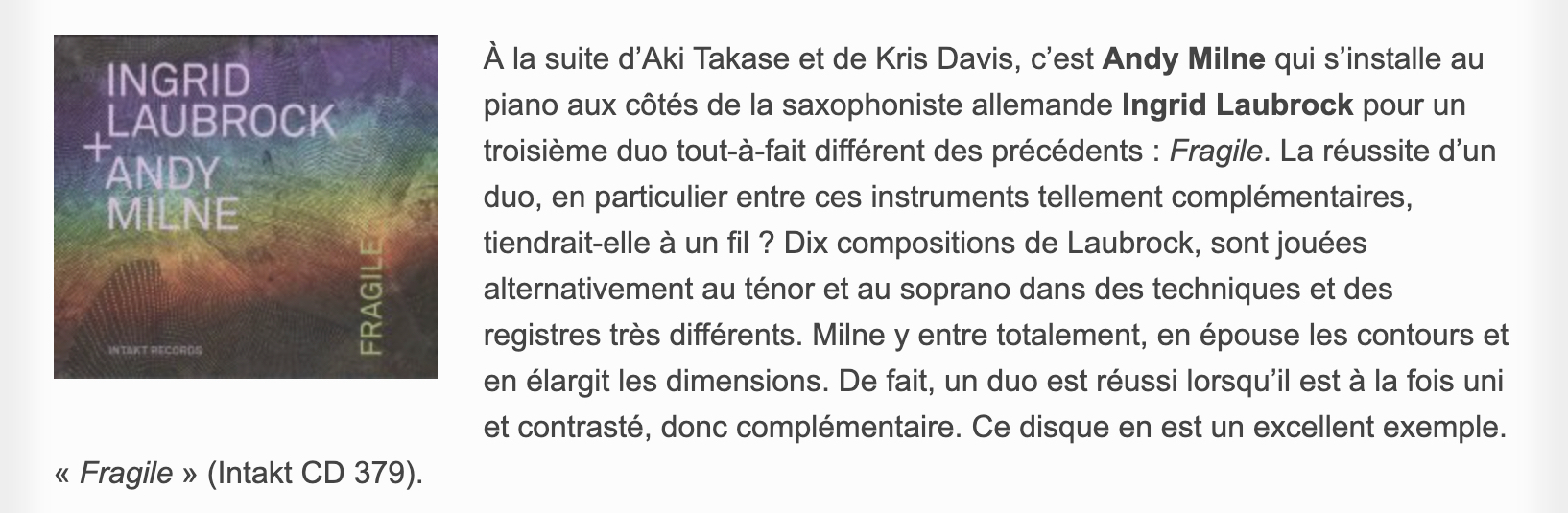 À la suite d’Aki Takase et de Kris Davis, c’est Andy Milne qui s’installe au piano aux côtés de la saxophoniste allemande Ingrid Laubrock pour un troisième duo tout-à-fait différent des précédents : Fragile. La réussite d’un duo, en particulier entre ces instruments tellement complémentaires, tiendrait-elle à un fil ? Dix compositions de Laubrock, sont jouées alternativement au ténor et au soprano dans des techniques et des registres très différents. Milne y entre totalement, en épouse les contours et en élargit les dimensions. De fait, un duo est réussi lorsqu’il est à la fois uni et contrasté, donc complémentaire. Ce disque en est un excellent exemple. « Fragile » (Intakt CD 379).