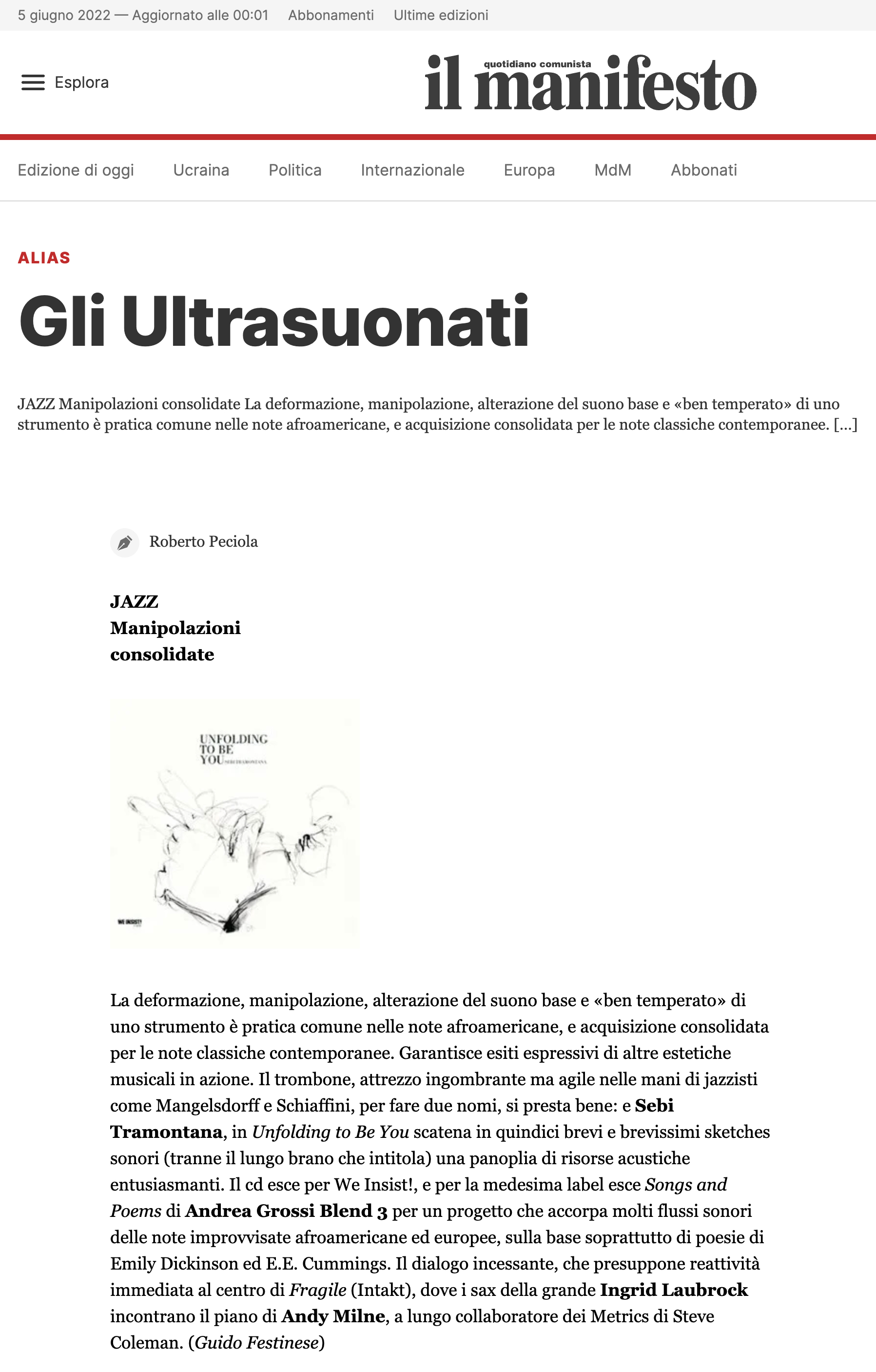 La deformazione, manipolazione, alterazione del suono base e «ben temperato» di uno strumento è pratica comune nelle note afroamericane, e acquisizione consolidata per le note classiche contemporanee. Garantisce esiti espressivi di altre estetiche musicali in azione. Il trombone, attrezzo ingombrante ma agile nelle mani di jazzisti come Mangelsdorff e Schiaffini, per fare due nomi, si presta bene: e Sebi Tramontana, in Unfolding to Be You scatena in quindici brevi e brevissimi sketches sonori (tranne il lungo brano che intitola) una panoplia di risorse acustiche entusiasmanti. Il cd esce per We Insist!, e per la medesima label esce Songs and Poems di Andrea Grossi Blend 3 per un progetto che accorpa molti flussi sonori delle note improvvisate afroamericane ed europee, sulla base soprattutto di poesie di Emily Dickinson ed E.E. Cummings. Il dialogo incessante, che presuppone reattività immediata al centro di Fragile (Intakt), dove i sax della grande Ingrid Laubrock incontrano il piano di Andy Milne, a lungo collaboratore dei Metrics di Steve Coleman.