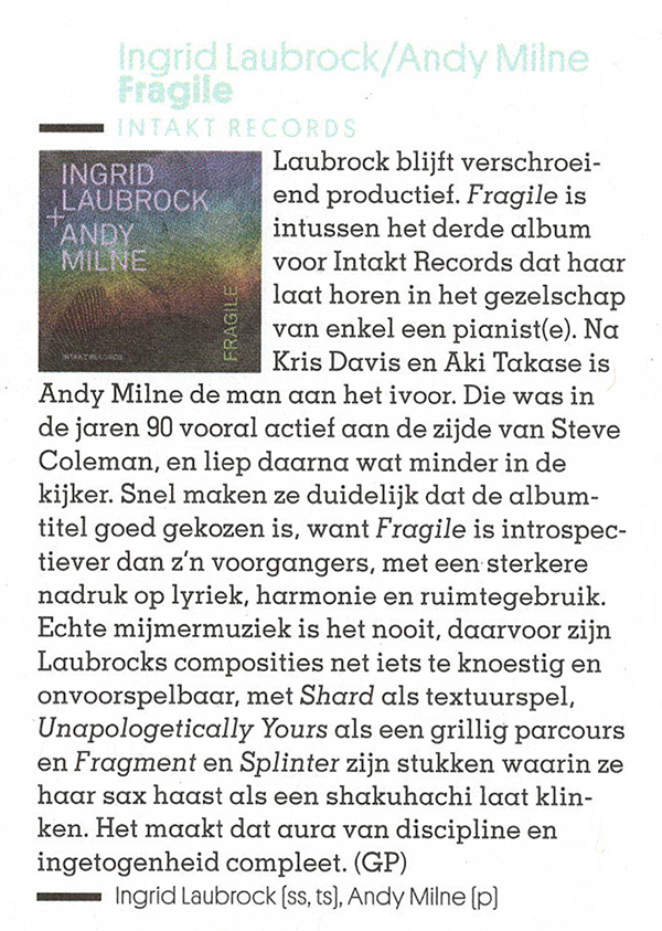 Laubrock blijft verschroei-
								end productief. Fragile is
								intussen het derde album
								voor Intakt Records dat haar
								laat horen in het gezelschap
								van enkel een pianist(e). Na
								Kris Davis en Aki Takase is
								Andy Milne de man an het ivoor. Die was in
								de jaren 90 vooral actief an de zijde van Steve
								Coleman, en liep daarna wat minder in de
								kijker.