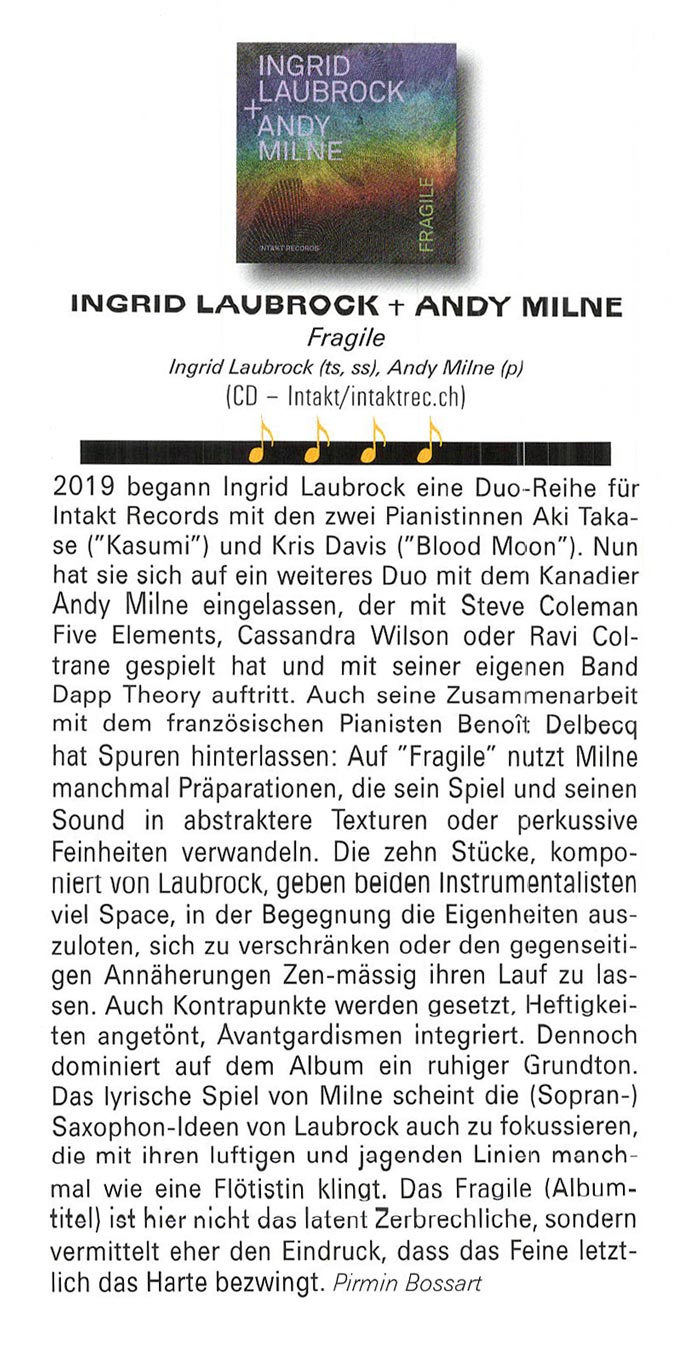 2019 began Ingrid Laubrock eine Duo-Reihe für
						Intakt Records mit den zwei Pianistinnen Aki Taka-
						se ('Kasumi') und Kris Davis ('Blood Moon'). Nun
						hat sie sich auf ein weiteres Duo mit dem Kanadier
						Andy Milne eingelassen, der mit Steve Coleman
						Five Elements, Cassandra Wilson oder Ravi Col-
						trane gespielt hat und mit seiner eigenen Band
						Dapp Theory auftritt.