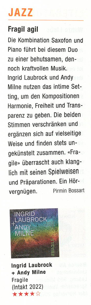 Die Kombination Saxofon und
						Piano führt bei diesem Duo
						zu einer behutsamen, den-
						noch kraftvollen Musik.
						Ingrid Laubrock und Andy
						Milne nutzen das intime Set-
						ting, um den Kompositionen
						Harmonie, Freiheit und Trans-
						parenz zu geben. Die beiden
						Stimmen verschränken und
						ergänzen sich auf vielseitige
						Weise und finden stets un-
						gekunstelt zusammen. «Fra-
						gile» überrascht auch klang-
						lich mit seinen Spielweisen
						und Präparationen. Ein Hör-
						vergnügen.