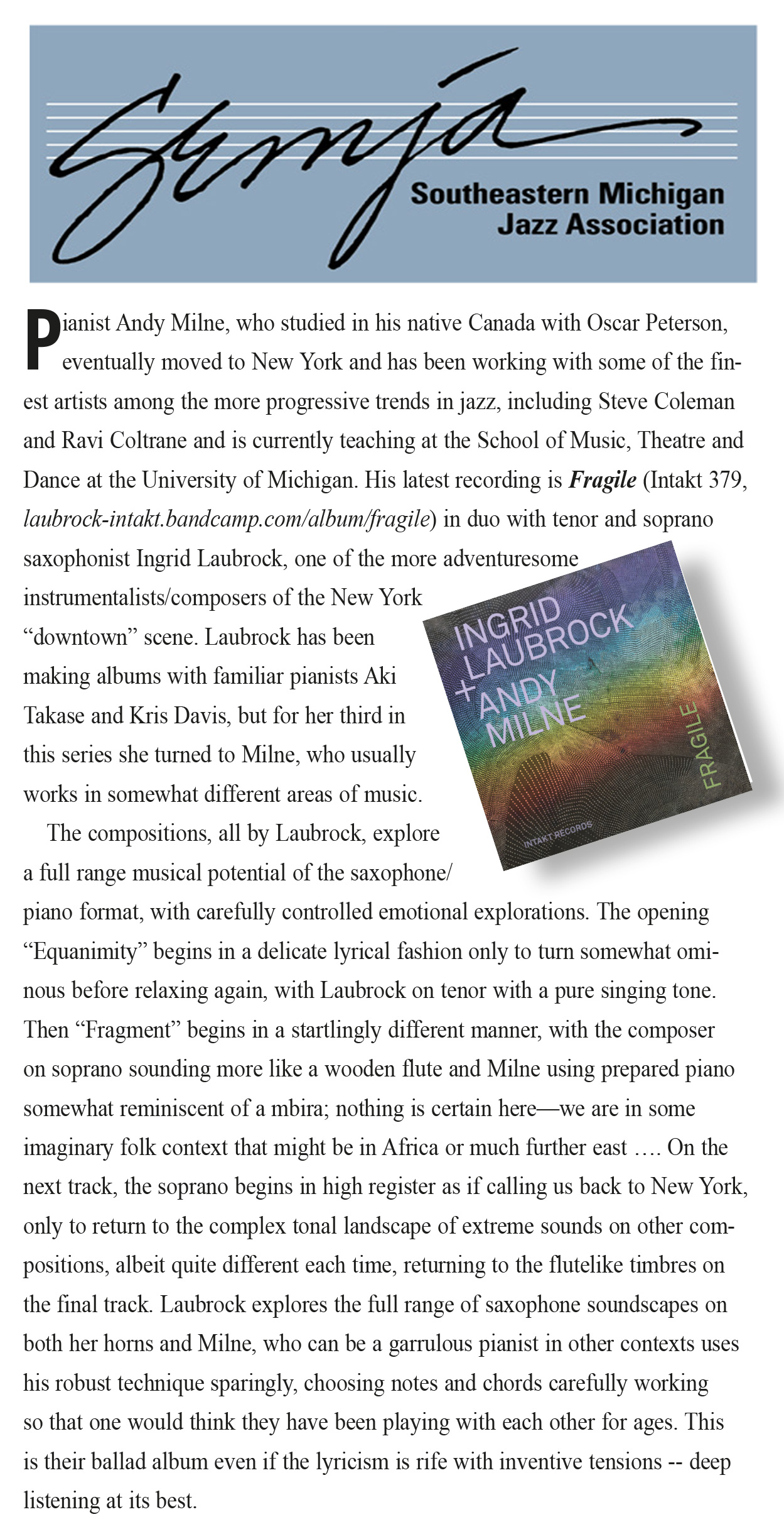 Pianist Andy Milne, who studied in his native Canada with Oscar Peterson,
						eventually moved to New York and has been working with some of the finest artists among the more progressive trends in jazz, including Steve Coleman
						and Ravi Coltrane and is currently teaching at the School of Music, Theatre and
						Dance at the University of Michigan. His latest recording is Fragile (Intakt 379,
						laubrock-intakt.bandcamp.com/album/fragile) in duo with tenor and soprano
						saxophonist Ingrid Laubrock, one of the more adventuresome
						instrumentalists/composers of the New York
						“downtown” scene. Laubrock has been
						making albums with familiar pianists Aki
						Takase and Kris Davis, but for her third in
						this series she turned to Milne, who usually
						works in somewhat different areas of music.