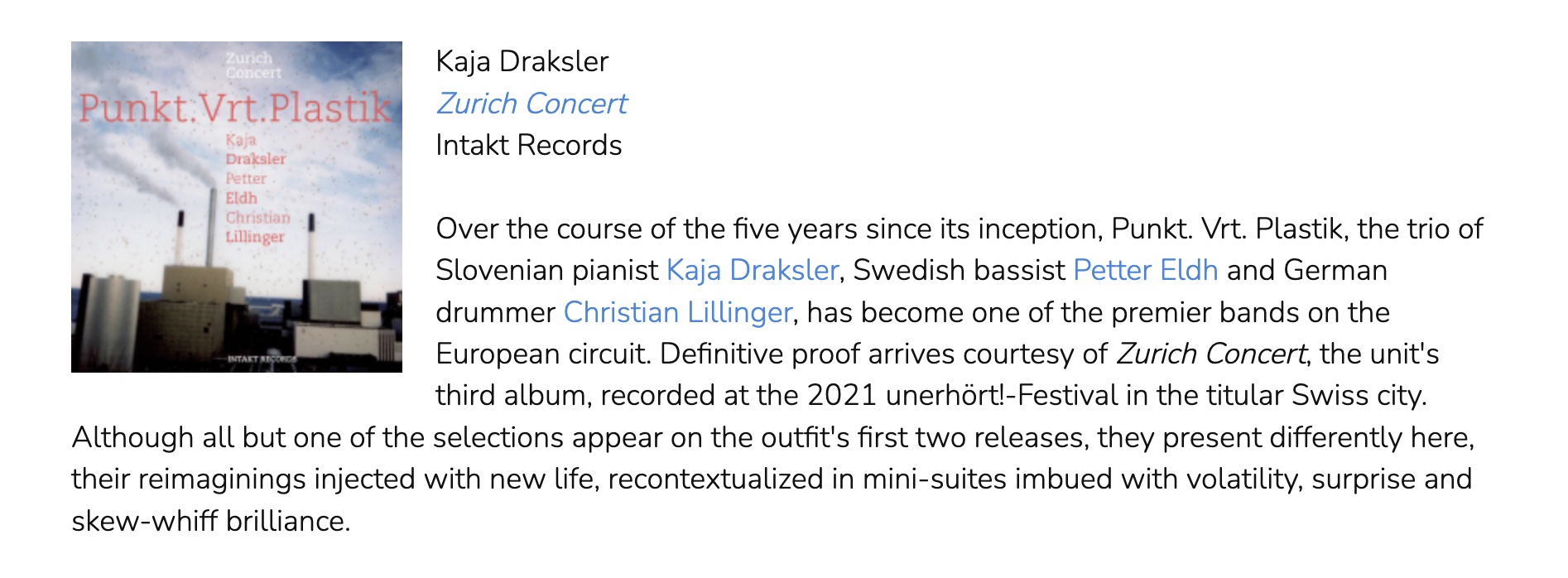 Over the course of the five years since its inception, Punkt. Vrt. Plastik, the trio of Slovenian pianist Kaja Draksler, Swedish bassist Petter Eldh and German drummer Christian Lillinger, has become one of the premier bands on the European circuit. Definitive proof arrives courtesy of Zurich Concert, the unit's third album, recorded at the 2021 unerhört!-Festival in the titular Swiss city. Although all but one of the selections appear on the outfit's first two releases, they present differently here, their reimaginings injected with new life, recontextualized in mini-suites imbued with volatility, surprise and skew-whiff brilliance.