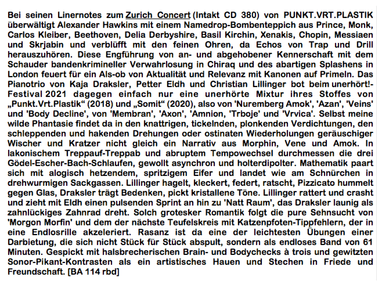 Bei seinen Linernotes zum Zurich Concert (Intakt CD 380) von PUNKT.VRT.PLASTIK über­wältigt Alexander Hawkins mit einem Namedrop-Bombenteppich aus Prince, Monk, Carlos Kleiber, Beethoven, Delia Derbyshire, Basil Kirchin, Xenakis, Chopin, Messiaen und Skrja­bin und verblüfft mit den feinen Ohren, da Echos von Trap und Drill herauszuhören. Diese Engführung von an- und abgehobener Kennerschaft mit dem Schauder bandenkrimineller Verwahrlosung in Chiraq und des abartigen Splashens in London feuert für ein Als-ob von Aktualität und Relevanz mit Kanonen auf Primeln.