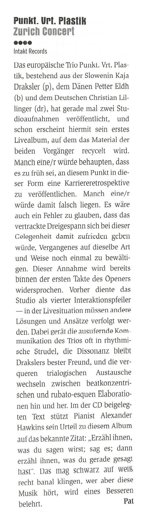 Das europäische Trio Punkt. Vrt. Plas-
					tik, bestehend aus der Slowenin Kaja
					Draksler (p), dem Dänen Petter Eldh
					(b) und dem Deutschen Christian Lil
					linger (dr), hat gerade mal zwei Stu-
					dioaufnahmen veröffentlicht,
					und
					schon erscheint hiermit sein erstes
					Livealbum, auf dem das Material der
					beiden Vorgänger recycelt wird.
					Manch eine/r würde behaupten, dass
					es zu früh sei, an diesem Punkt in die-
					ser Form eine Karriereretrospektive
					zu veröffentlichen. Manch eine/r
					würde damit falsch liegen.