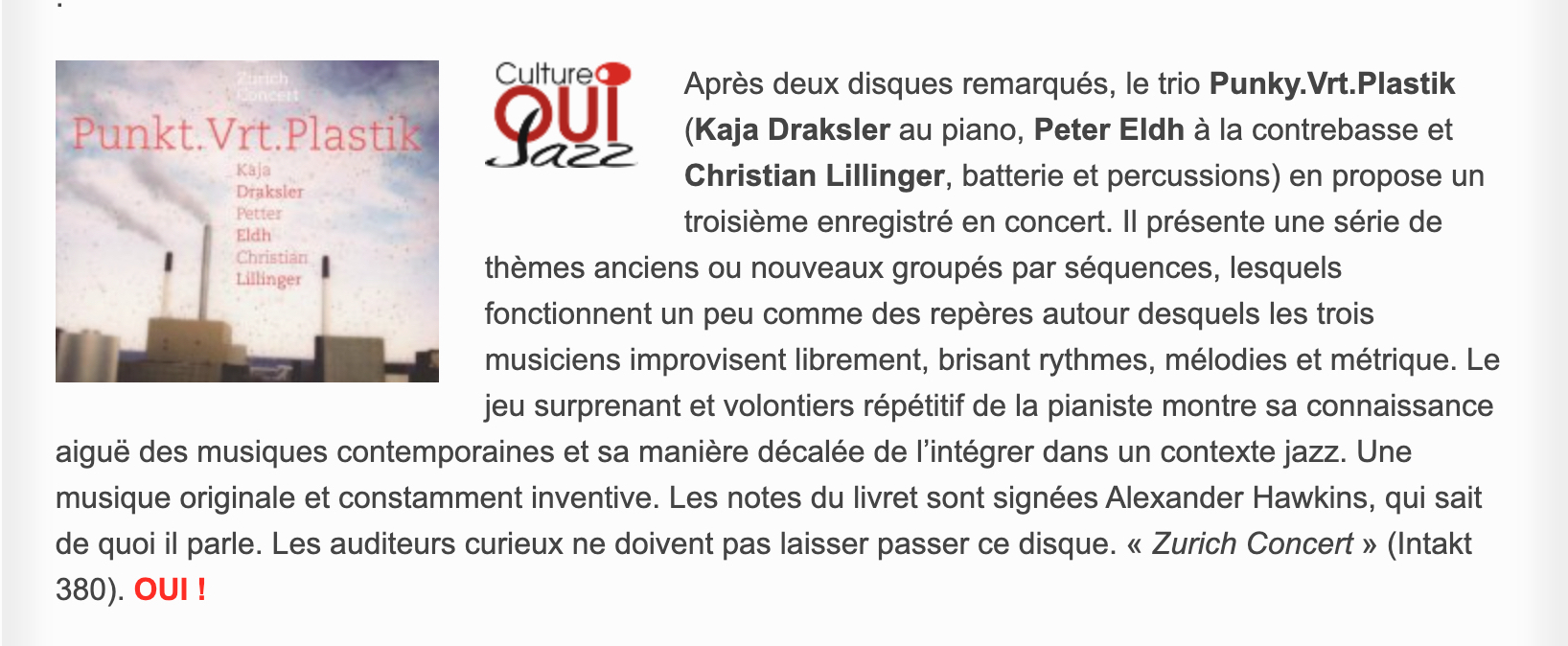 Après deux disques remarqués, le trio Punky.Vrt.Plastik (Kaja Draksler au piano, Peter Eldh à la contrebasse et Christian Lillinger, batterie et percussions) en propose un troisième enregistré en concert. Il présente une série de thèmes anciens ou nouveaux groupés par séquences, lesquels fonctionnent un peu comme des repères autour desquels les trois musiciens improvisent librement, brisant rythmes, mélodies et métrique. Le jeu surprenant et volontiers répétitif de la pianiste montre sa connaissance aiguë des musiques contemporaines et sa manière décalée de l’intégrer dans un contexte jazz. Une musique originale et constamment inventive. Les notes du livret sont signées Alexander Hawkins, qui sait de quoi il parle. Les auditeurs curieux ne doivent pas laisser passer ce disque. « Zurich Concert » (Intakt 380).