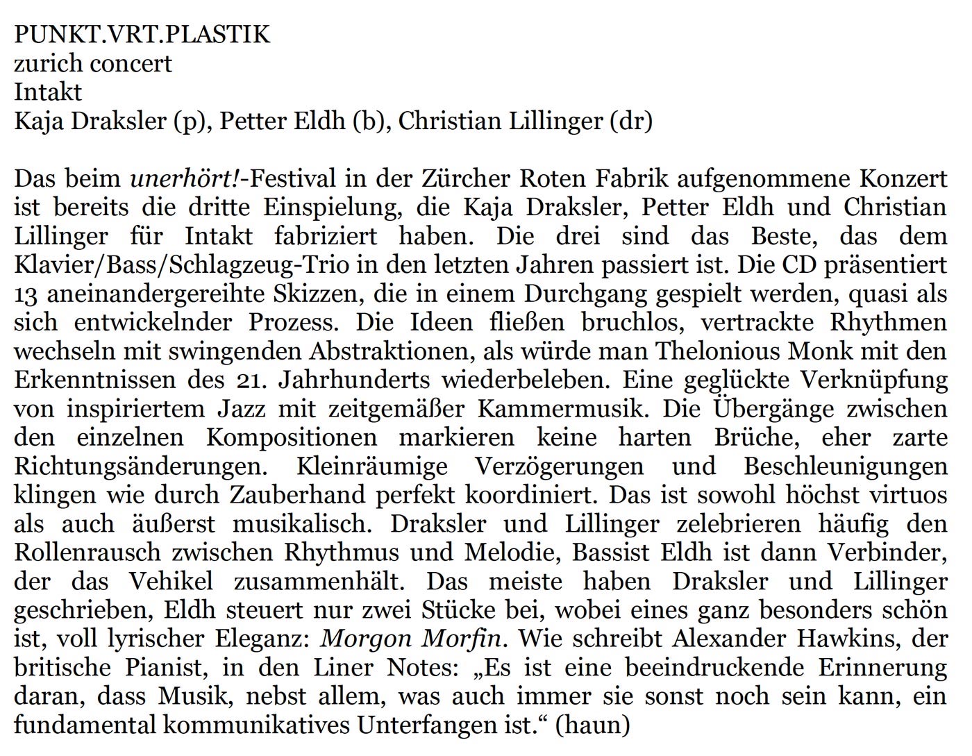 Das beim unerhört!-Festival in der Zürcher Roten Fabrik aufgenommene Konzert
					ist bereits die dritte Einspielung, die Kaja Draksler, Petter Eldh und Christian
					Lillinger für Intakt fabriziert haben. Die drei sind das Beste, das dem
					Klavier/Bass/Schlagzeug-Trio in den letzten Jahren passiert ist. Die CD präsentiert
					13 aneinandergereihte Skizzen, die in einem Durchgang gespielt werden, quasi als
					sich entwickelnder Prozess.