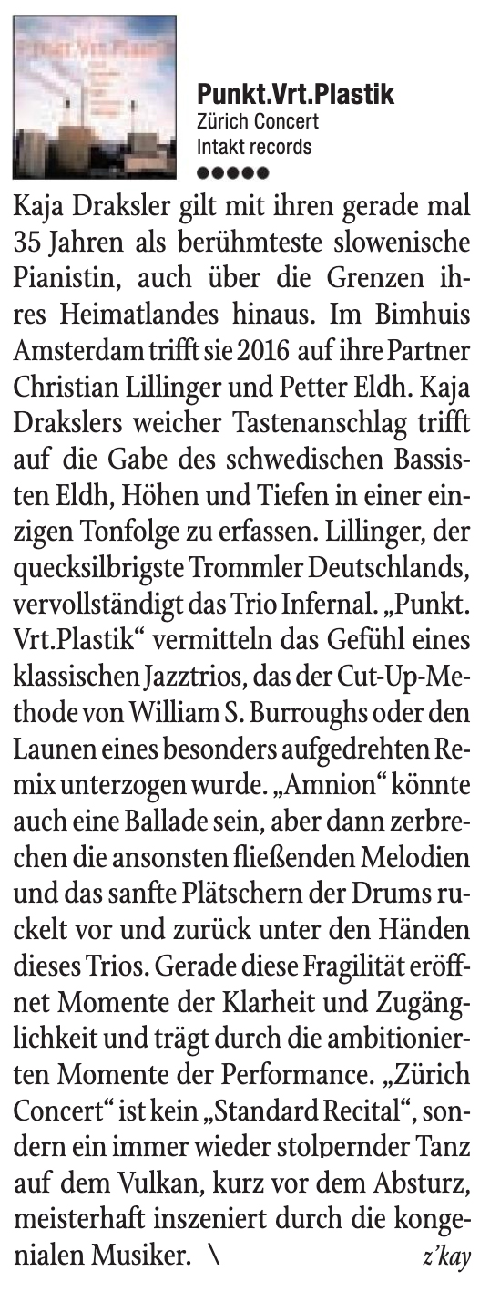 Kaja Draksler gilt mit ihren gerade mal
					35 Tahren als berühmteste slowenische
					Pianistin, auch über die Grenzen ih-
					res Heimatlandes hinaus. Im Bimhuis
					Amsterdam trifft sie 2016 auf ihre Partner
					Christian Lillinger und Petter Eldh. Kaja
					Drakslers weicher Tastenanschlag trifft
					auf die Gabe des schwedischen Bassis-
					ten Eldh, Höhen und Tiefen in einer ein-
					zigen Tonfolge zu erfassen. Lillinger, der
					quecksilbrigste Trommler Deutschlands,
					vervollständigt das Trio Infernal.