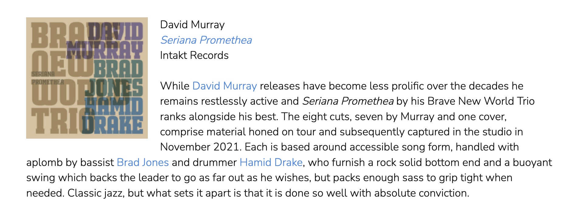 While David Murray releases have become less prolific over the decades he remains restlessly active and Seriana Promethea by his Brave New World Trio ranks alongside his best. The eight cuts, seven by Murray and one cover, comprise material honed on tour and subsequently captured in the studio in November 2021. Each is based around accessible song form, handled with aplomb by bassist Brad Jones and drummer Hamid Drake, who furnish a rock solid bottom end and a buoyant swing which backs the leader to go as far out as he wishes, but packs enough sass to grip tight when needed. Classic jazz, but what sets it apart is that it is done so well with absolute conviction.