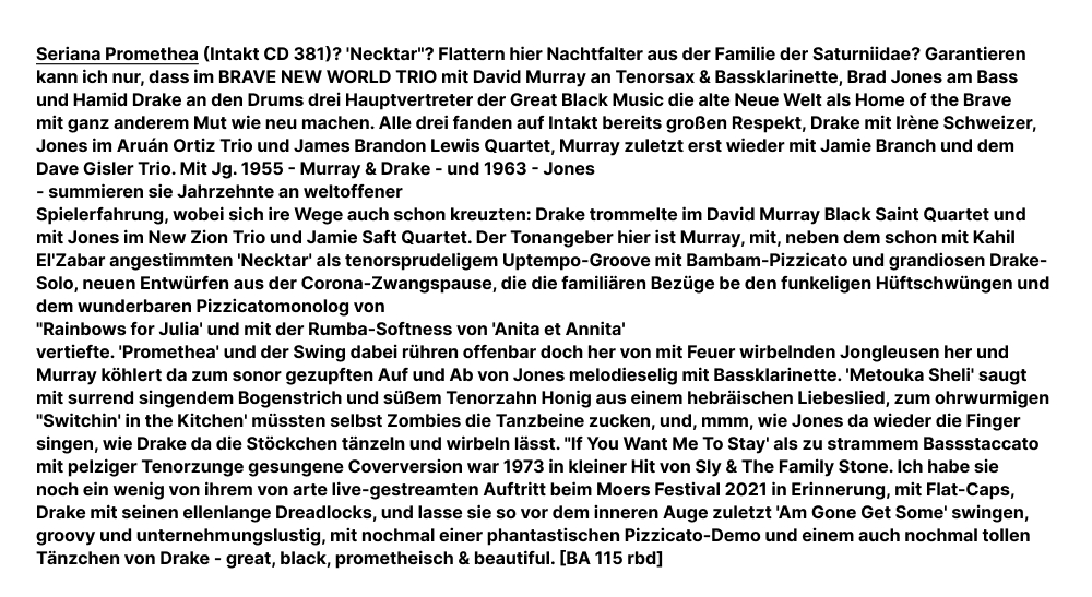 Seriana Promethea (Intakt CD 381)? 'Necktar'? Flattern hier Nachtfalter aus der Familie der Saturniidae? Garantieren kann ich nur, dass im BRAVE NEW WORLD TRIO mit David Murray an Tenorsax & Bassklarinette, Brad Jones am Bass und Hamid Drake an den Drums drei Hauptvertreter der Great Black Music die alte Neue Welt als Home of the Brave mit ganz anderem Mut wie neu machen. Alle drei fanden auf Intakt bereits großen Respekt, Drake mit Irène Schweizer, Jones im Aruán Ortiz Trio und James Brandon Lewis Quartet, Murray zuletzt erst wieder mit Jamie Branch und dem Dave Gisler Trio.