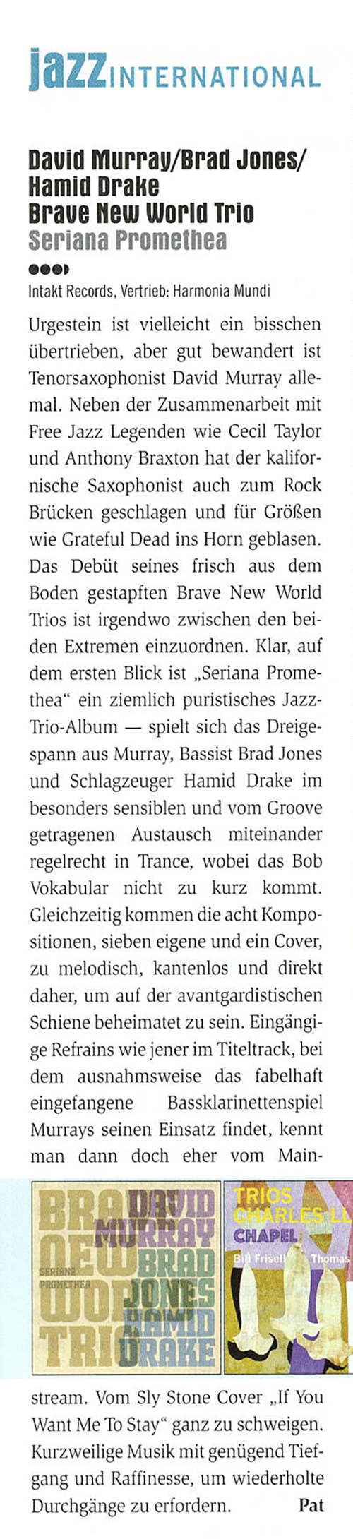 Urgestein ist vielleicht ein bisschen
						übertrieben, aber gut bewandert ist
						Tenorsaxophonist David Murray alle-
						mal. Neben der Zusammenarbeit mit
						Free Jazz Legenden we Cecil Taylor
						und Anthony Braxton hat der kalifor-
						niche Saxophonist auch zum Rock
						Brücken geschlagen und für Größen
						wie Grateful Dead ins Horn geblasen.
						Das Debüt seines frisch aus dem
						Boden gestapften Brave New World
						Trios ist irgendwo zwischen den bei-
						den Extremen einzuordnen.