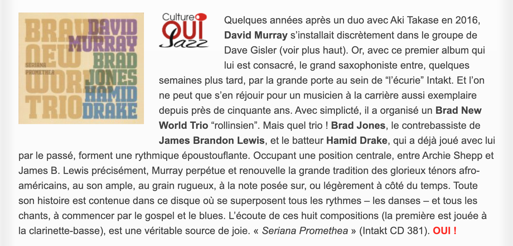 Quelques années après un duo avec Aki Takase en 2016, David Murray s’installait discrètement dans le groupe de Dave Gisler (voir plus haut). Or, avec ce premier album qui lui est consacré, le grand saxophoniste entre, quelques semaines plus tard, par la grande porte au sein de “l’écurie” Intakt. Et l’on ne peut que s’en réjouir pour un musicien à la carrière aussi exemplaire depuis près de cinquante ans. Avec simplicté, il a organisé un Brad New World Trio “rollinsien”. Mais quel trio ! Brad Jones, le contrebassiste de James Brandon Lewis, et le batteur Hamid Drake, qui a déjà joué avec lui par le passé, forment une rythmique époustouflante. Occupant une position centrale, entre Archie Shepp et James B. Lewis précisément, Murray perpétue et renouvelle la grande tradition des glorieux ténors afro-américains, au son ample, au grain rugueux, à la note posée sur, ou légèrement à côté du temps. Toute son histoire est contenue dans ce disque où se superposent tous les rythmes – les danses – et tous les chants, à commencer par le gospel et le blues. L’écoute de ces huit compositions (la première est jouée à la clarinette-basse), est une véritable source de joie. « Seriana Promethea » (Intakt CD 381).