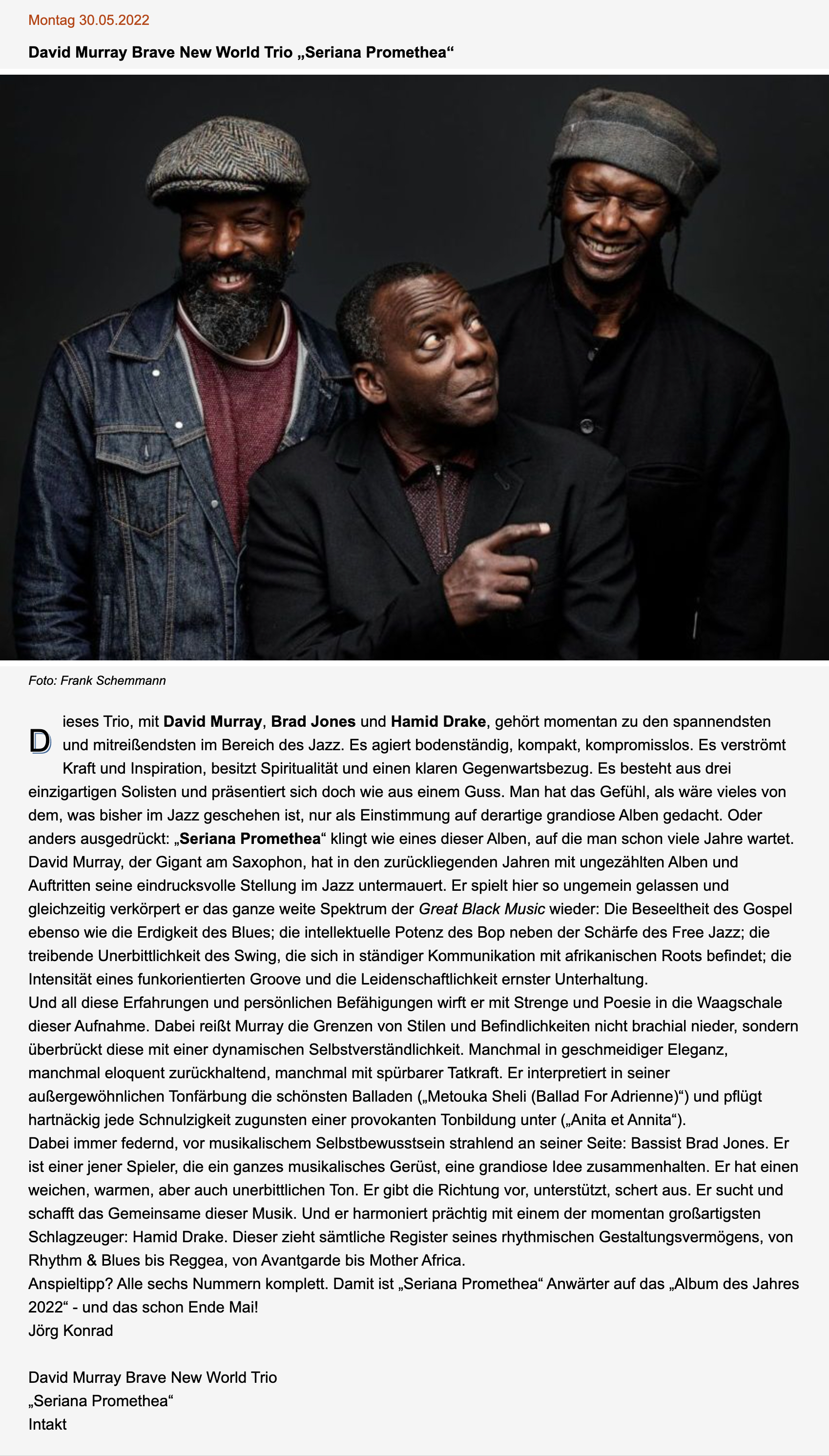 Dieses Trio, mit David Murray, Brad Jones und Hamid Drake, gehört momentan zu den spannendsten und mitreißendsten im Bereich des Jazz. Es agiert bodenständig, kompakt, kompromisslos. Es verströmt Kraft und Inspiration, besitzt Spiritualität und einen klaren Gegenwartsbezug. Es besteht aus drei einzigartigen Solisten und präsentiert sich doch wie aus einem Guss. Man hat das Gefühl, als wäre vieles von dem, was bisher im Jazz geschehen ist, nur als Einstimmung auf derartige grandiose Alben gedacht. Oder anders ausgedrückt: „Seriana Promethea“ klingt wie eines dieser Alben, auf die man schon viele Jahre wartet.