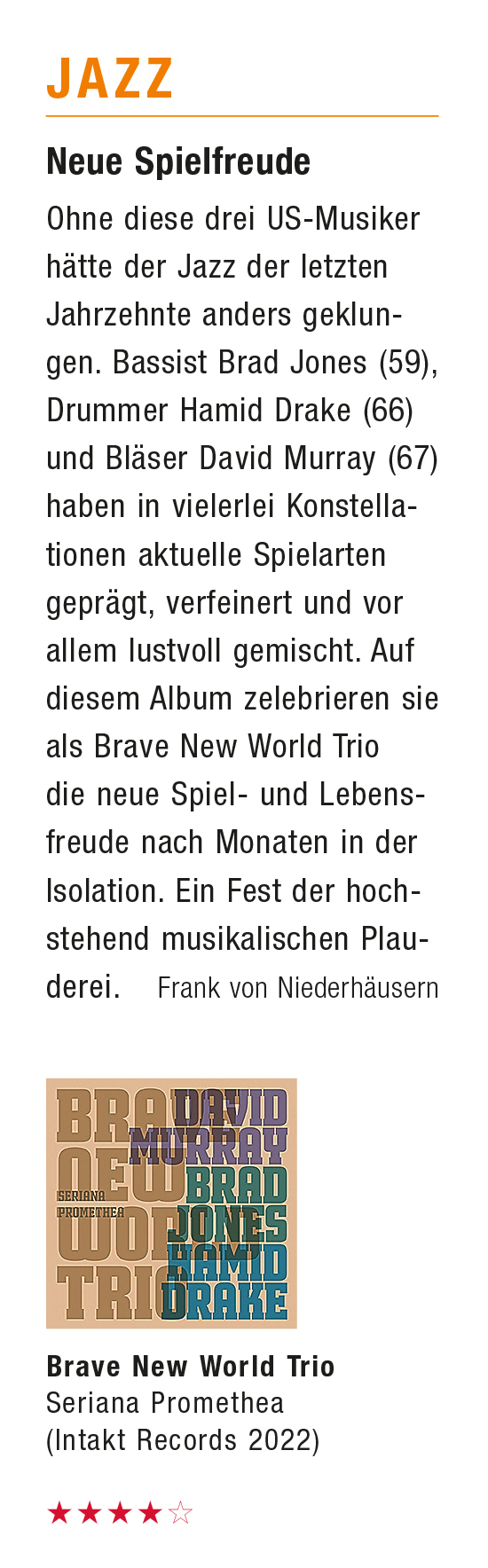 Ohne diese drei US-Musiker
						hätte der Jazz der letzten
						Jahrzehnte anders geklun-
						gen. Bassist Brad Jones (59),
						Drummer Hamid Drake (66)
						und Bläser David Murray (67)
						haben in vielerlei Konstella-
						tionen aktuelle Spielarten
						geprägt, verfeinert und vor
						allem lustvoll gemischt. Auf
						diesem Album zelebrieren sie
						als Brave New World Trio
						die neue Spiel- und Lebens-
						freude nach Monaten in der
						Isolation. Ein Fest der hoch-
						stehend musikalischen Plau-
						derei.