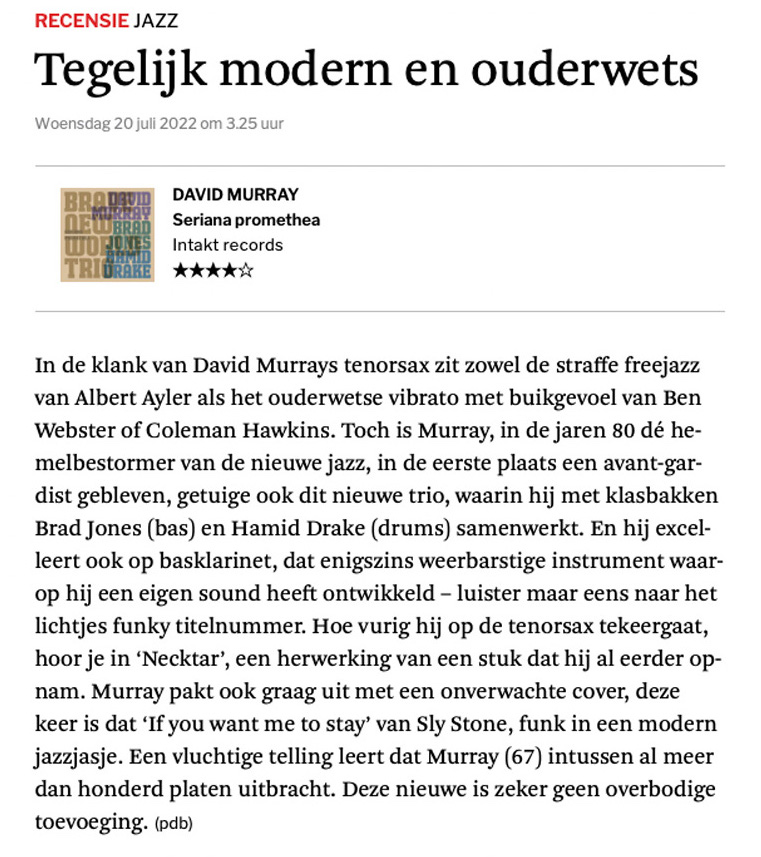 In de klank van David Murrays tenorsax zit zowel de straffe freejazz van Albert Ayler als het ouderwetse ­vibrato met buikgevoel van Ben Webster of Coleman Hawkins. Toch is Murray, in de jaren 80 dé hemel­bestormer van de nieuwe jazz, in de eerste plaats een avant-gardist gebleven, getuige ook dit nieuwe trio, waarin hij met klasbakken Brad Jones (bas) en Hamid Drake (drums) samenwerkt. En hij excelleert ook op basklarinet, dat enigszins weerbarstige instrument waarop hij een eigen sound heeft ontwikkeld – luister maar eens naar het lichtjes funky titelnummer.