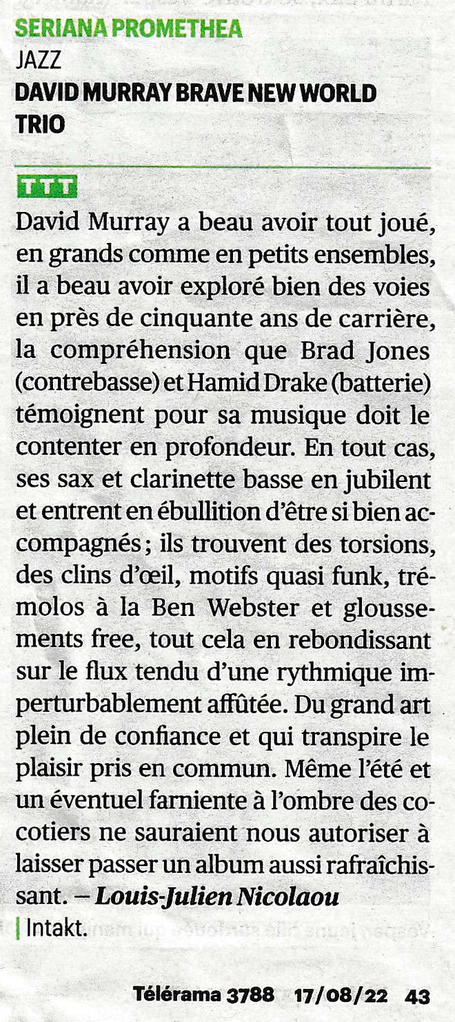 David Murray a beau avoir tout joué,
						en grands comme en petits ensembles,
						il a beau avoir exploré bien des voies
						en près de cinquante ans de carrière,
						la compréhension que Brad Jones
						(contrebasse) et Hamid Drake (batterie)
						témoignent pour sa musique doit le
						contenter en profondeur. En tout cas,
						ses sax et clarinette basse en jubilent
						et entrent en ébullition d'être si bien ac:
						compagnés; ils trouvent des torsions,
						des clins d'oil, motifs quasi funk, tré-
						molos à la Ben Webster et glousse-
						ments free, tout cela en rebondissant
						sur le flux tendu d'une rythmique im-
						perturbablement affûtée. Du grand art
						plein de confiance et qui transpire le
						plaisir pris en commun. Même l'été et
						un éventuel farniente à l'ombre des co-
						cotiers ne sauraient nous autoriser à
						laisser passer un album aussi rafraîchis-
						sant.