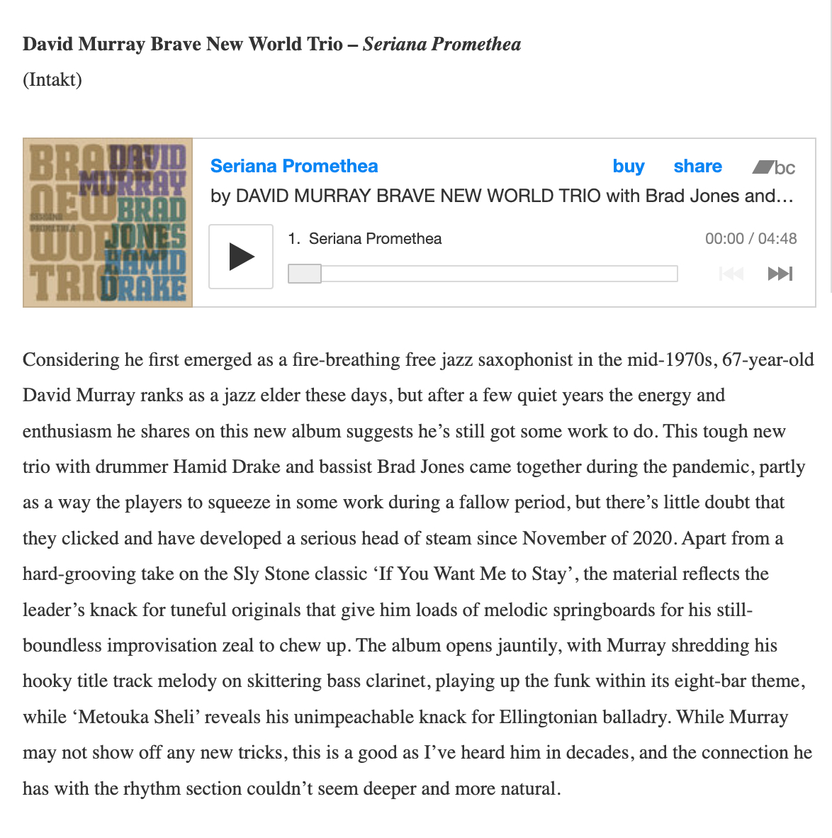 Considering he first emerged as a fire-breathing free jazz saxophonist in the mid-1970s, 67-year-old David Murray ranks as a jazz elder these days, but after a few quiet years the energy and enthusiasm he shares on this new album suggests he’s still got some work to do. This tough new trio with drummer Hamid Drake and bassist Brad Jones came together during the pandemic, partly as a way the players to squeeze in some work during a fallow period, but there’s little doubt that they clicked and have developed a serious head of steam since November of 2020. Apart from a hard-grooving take on the Sly Stone classic ‘If You Want Me to Stay’, the material reflects the leader’s knack for tuneful originals that give him loads of melodic springboards for his still-boundless improvisation zeal to chew up. The album opens jauntily, with Murray shredding his hooky title track melody on skittering bass clarinet, playing up the funk within its eight-bar theme, while ‘Metouka Sheli’ reveals his unimpeachable knack for Ellingtonian balladry. While Murray may not show off any new tricks, this is a good as I’ve heard him in decades, and the connection he has with the rhythm section couldn’t seem deeper and more natural.