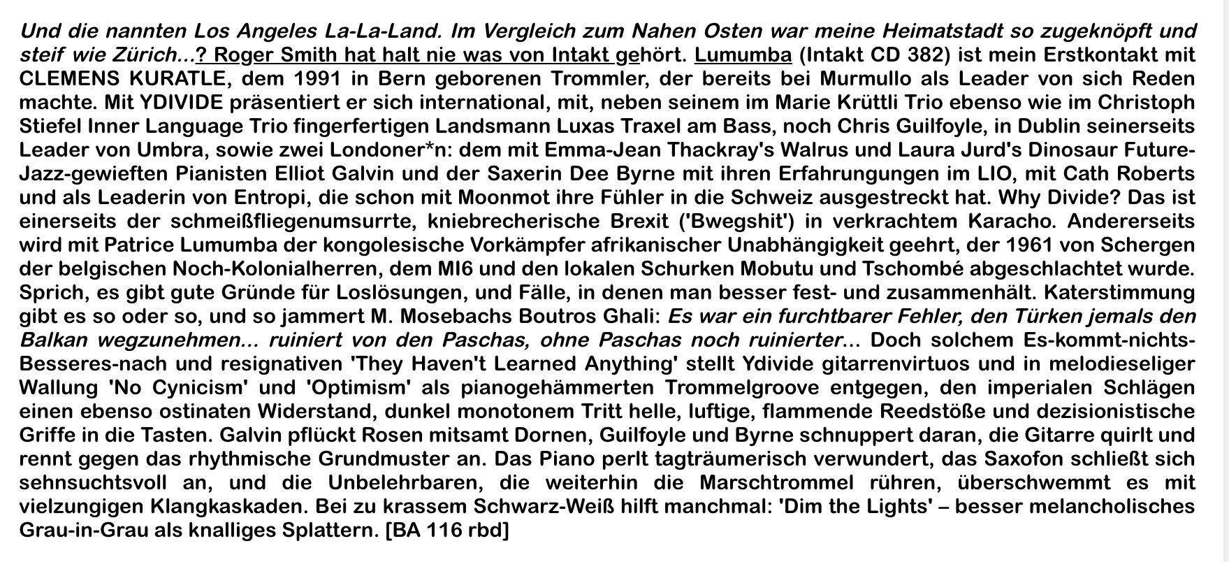 Und die nannten Los Angeles La-La-Land. Im Vergleich zum Nahen Osten war meine Heimatstadt so zugeknöpft und
						steif wie Zürich...? Roger Smith hat halt nie was von Intakt gehört. Lumumba (Intakt CD 382) ist mein Erstkontakt mit
						CLEMENS KURATLE, dem 1991 in Bern geborenen Trommler, der bereits bei Murmullo als Leader von sich Reden
						machte.