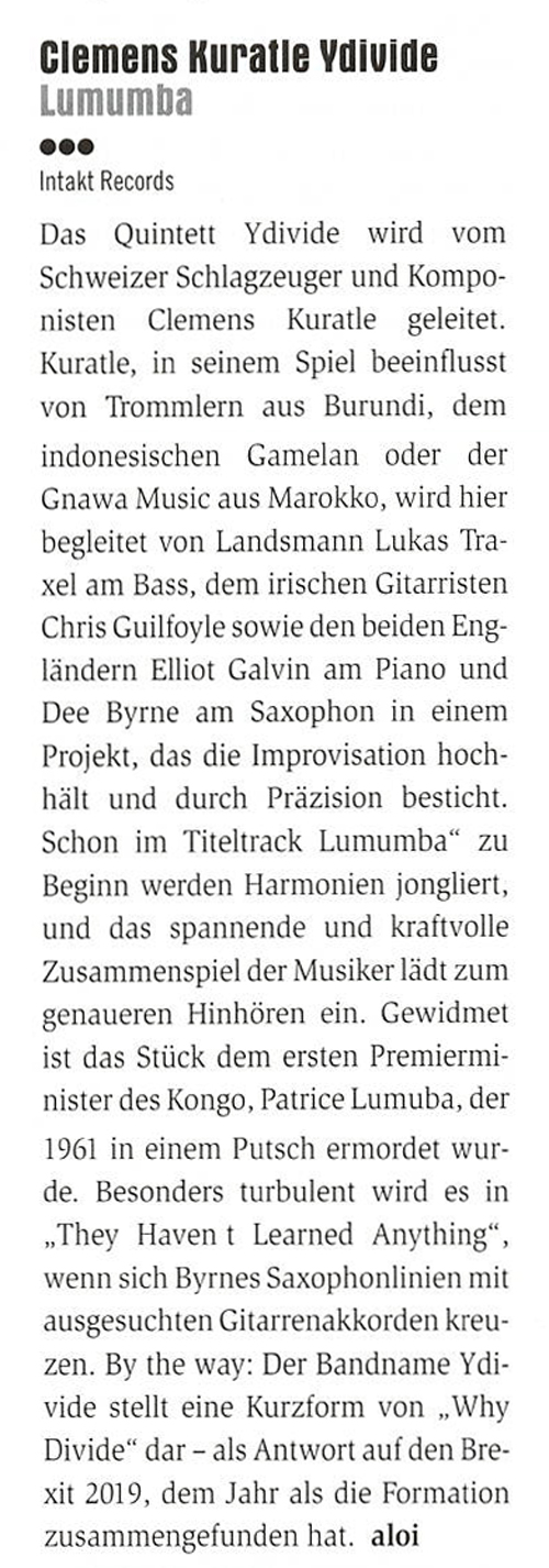 Das Quintett
								Ydivide wird vom
								Schweizer Schlagzeuger und Kompo-
								nisten
								Clemens
								Kuratle geleitet.
								Kuratle, in seinem Spiel beeinflusst
								von Trommlern aus Burundi, dem
								indonesischen
								Gamelan oder der
								Gnawa Music aus Marokko, wird hier
								begleitet von Landsmann Lukas Tra-
								xel am Bass, dem irischen Gitarristen
								Chris Guilfoyle sowie den beiden Eng-
								ländern Elliot Galvin am Piano und
								Dee Byrne am Saxophon in einem
								Projekt, das die Improvisation hoch-
								hält und durch Präzision besticht.