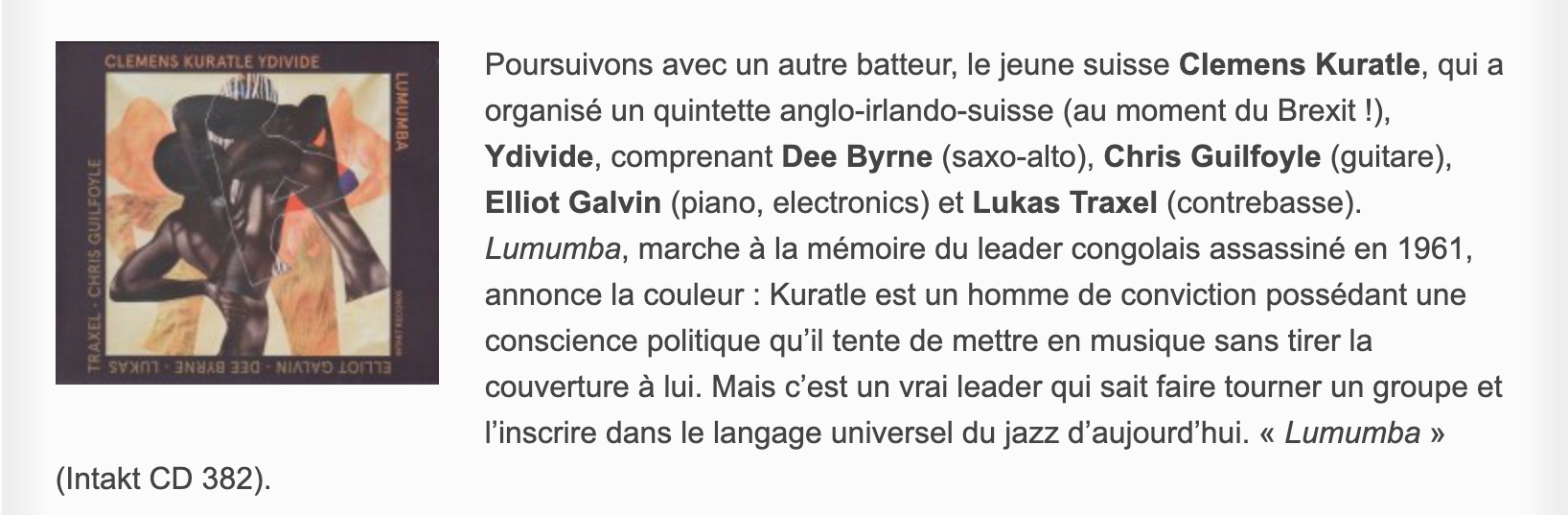 Poursuivons avec un autre batteur, le jeune suisse Clemens Kuratle, qui a organisé un quintette anglo-irlando-suisse (au moment du Brexit !), Ydivide, comprenant Dee Byrne (saxo-alto), Chris Guilfoyle (guitare), Elliot Galvin (piano, electronics) et Lukas Traxel (contrebasse). Lumumba, marche à la mémoire du leader congolais assassiné en 1961, annonce la couleur : Kuratle est un homme de conviction possédant une conscience politique qu’il tente de mettre en musique sans tirer la couverture à lui. Mais c’est un vrai leader qui sait faire tourner un groupe et l’inscrire dans le langage universel du jazz d’aujourd’hui. « Lumumba » (Intakt CD 382).