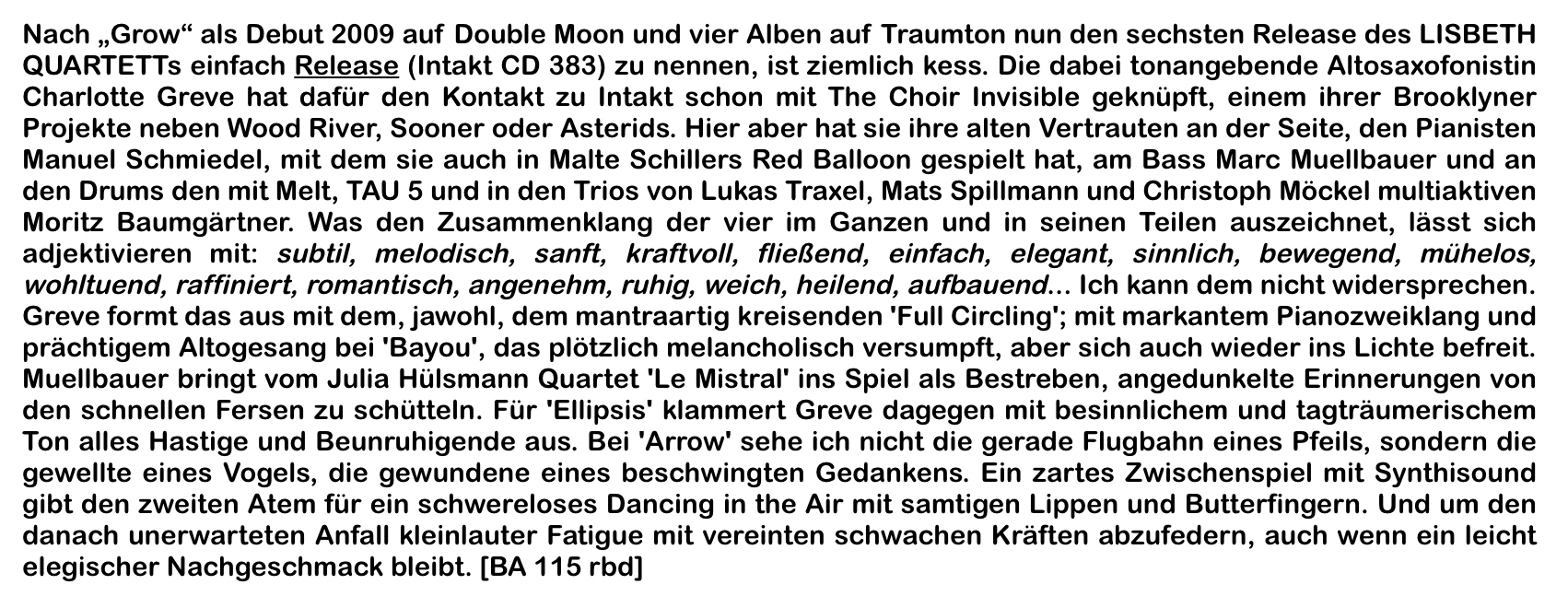 Nach „Grow“ als Debut 2009 auf Double Moon und vier Alben auf Traumton nun den sechsten Release des LISBETH QUARTETTs einfach Release (Intakt CD 383) zu nennen, ist ziemlich kess. Die dabei tonangebende Altosaxofonistin Charlotte Greve hat dafür den Kontakt zu Intakt schon mit The Choir Invisible geknüpft, einem ihrer Brooklyner Projekte neben Wood River, Sooner oder Asterids.