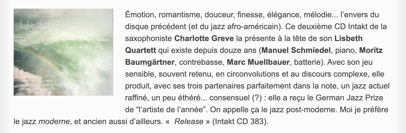 Émotion, romantisme, douceur, finesse, élégance, mélodie... l’envers du disque précédent (et du jazz afro-américain). Ce deuxième CD Intakt de la saxophoniste Charlotte Greve la présente à la tête de son Lisbeth Quartett qui existe depuis douze ans (Manuel Schmiedel, piano, Moritz Baumgärtner, contrebasse, Marc Muellbauer, batterie). Avec son jeu sensible, souvent retenu, en circonvolutions et au discours complexe, elle produit, avec ses trois partenaires parfaitement dans la note, un jazz actuel raffiné, un peu éthéré... consensuel (?) : elle a reçu le German Jazz Prize de “l’artiste de l’année”. On appelle ça le jazz post-moderne. Moi je préfère le jazz moderne, et ancien aussi d’ailleurs. «  Release » (Intakt CD 383).