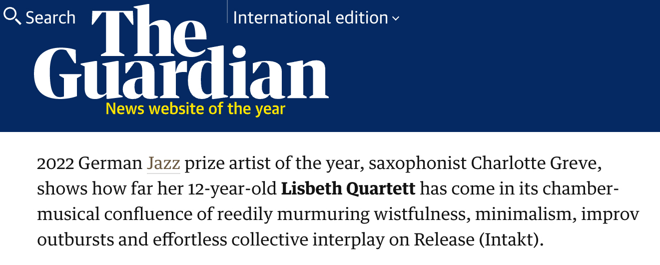 2022 German Jazz prize artist of the year, saxophonist Charlotte Greve,
								shows how far her 12-year-old Lisbeth Quartett has come in its chamber-
								musical confluence of reedily murmuring wistfulness, minimalism, improv
								outbursts and effortless collective interplay on Release (Intakt).