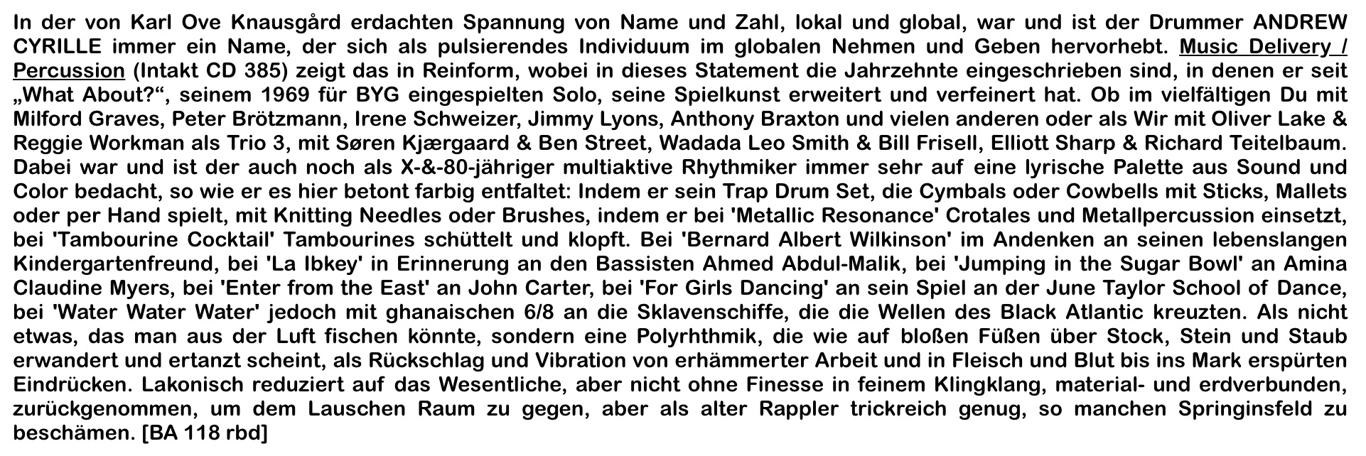 In der von Karl Ove Knausgärd erdachten Spannung von Name und Zahl, lokal und global, war und ist der Drummer ANDREW
										CYRILLE immer in Name, der sich als pulsierendes Individuum im globalen Nehmen und Geben hervorhebt. Music Delivery !
										Percussion (Intakt CD 385) zeigt das in Reinform, wobei in dieses Statement die Jahrzehnte eingeschrieben sind, in denen er seit
										„What About?