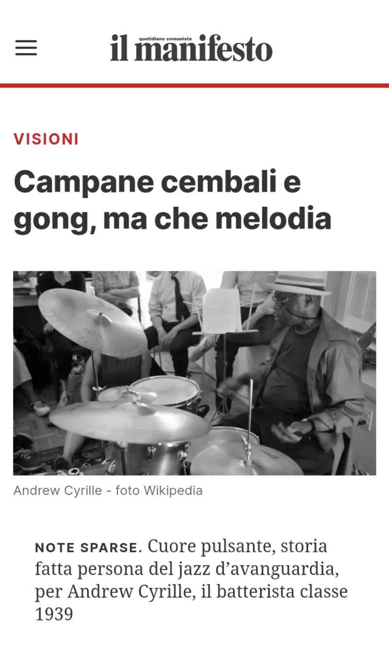 Note sparse Cuore pulsante, storia fatta persona del jazz d’avanguardia, per Andrew
										Cyrille, il batterista classe 1939
										Cuore pulsante, storia fatta persona del jazz d’avanguardia, il batterista classe 1939 torna,
										dopo il bel lavoro in trio con William Parker e Enrico Rava dell’anno scorso sulla finlandese
										Tum Records (2 Blues For Cecil), con un mesmerico disco per Intakt, stavolta in solo. 11
										tracce dove il musicista newyorchese offre una dimostrazione pratica di come si possano
										creare melodie con campane, cembali, gong e altre percussioni che arricchiscono lo spettro
										timbrico dello strumento. Mettalic resonance è un’improvvisazione che sonda toni,
										variazioni e riverberi, Jumping In The Sugar Bowl swinga in 4/4 rendendo omaggio alla
										pianista, organista e cantante Amina Claude Myers; è possibile raccontare e cantare anche
										stando seduti in solitudine dietro una batteria? Sì, se sei Andrew Cyrille e peschi nei ritmi
										africani immaginandoti i viaggi oceanici degli schiavi africani (Water Water Water) o ritorni
										con La Ibkey (Don’t Cry) al 1961, quando hai registrato con Ahmed Abdul-Malik, bassista,
										suonatore di oud e membro del quartetto di Monk. Enter From East, ispirata a John Carter e
										suonata con le bacchette sui tom è una sorta di gospel per tamburi, For Girls Dancing è già
										tutta nel titolo: in principio era il ritmo.