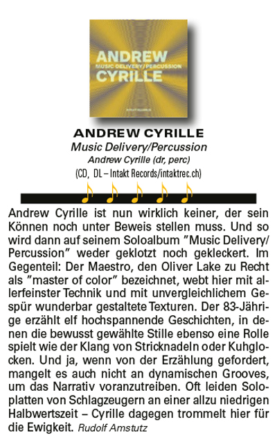 Andrew Cyrille ist nun wirklich keiner, der sein
										Können noch unter Beweis stellen muss. Und so
										wird dann auf seinem Soloalbum ”Music Delivery/
										Percussion” weder geklotzt noch gekleckert. Im
										Gegenteil: Der Maestro, den Oliver Lake zu Recht
										als ”master of color” bezeichnet, webt hier mit allerfeinster
										Technik und mit unvergleichlichem Gespür
										wunderbar gestaltete Texturen. Der 83-Jährige
										erzählt elf hochspannende Geschichten, in denen
										die bewusst gewählte Stille ebenso eine Rolle
										spielt wie der Klang von Stricknadeln oder Kuhglocken.
										Und ja, wenn von der Erzählung gefordert,
										mangelt es auch nicht an dynamischen Grooves,
										um das Narrativ voranzutreiben. Oft leiden Soloplatten
										von Schlagzeugern an einer allzu niedrigen
										Halbwertszeit – Cyrille dagegen trommelt hier für
										die Ewigkeit. Rudolf Amstutz