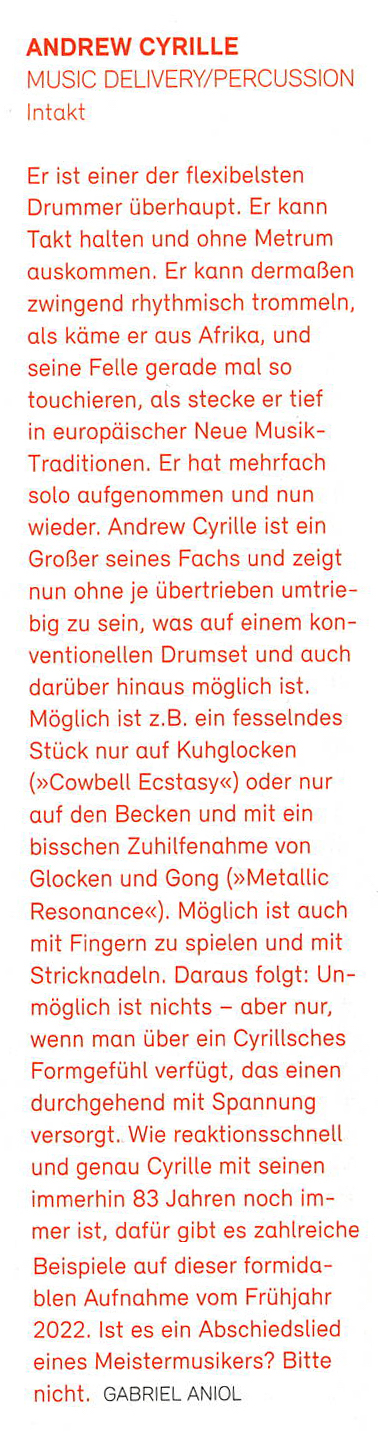 Er ist einer der flexibelsten
										Drummer überhaupt. Er kann
										Takt halten und ohne Metrum
										auskommen. Er kann dermaßen
										zwingend rhythmisch trommeln,
										als käme er aus Afrika, und
										seine Felle gerade mal so
										touchieren, als stecke er tief
										in europäischer Neue Musik-
										Traditionen. Er hat mehrfach
										solo aufgenommen und nun
										wieder. Andrew Cyrille ist ein
										Großer seines Fachs und zeigt
										nun one je übertrieben umtrie-
										big zu sein, was auf einem kon-
										ventionellen Drumset und auch
										darüber hinaus möglich ist.