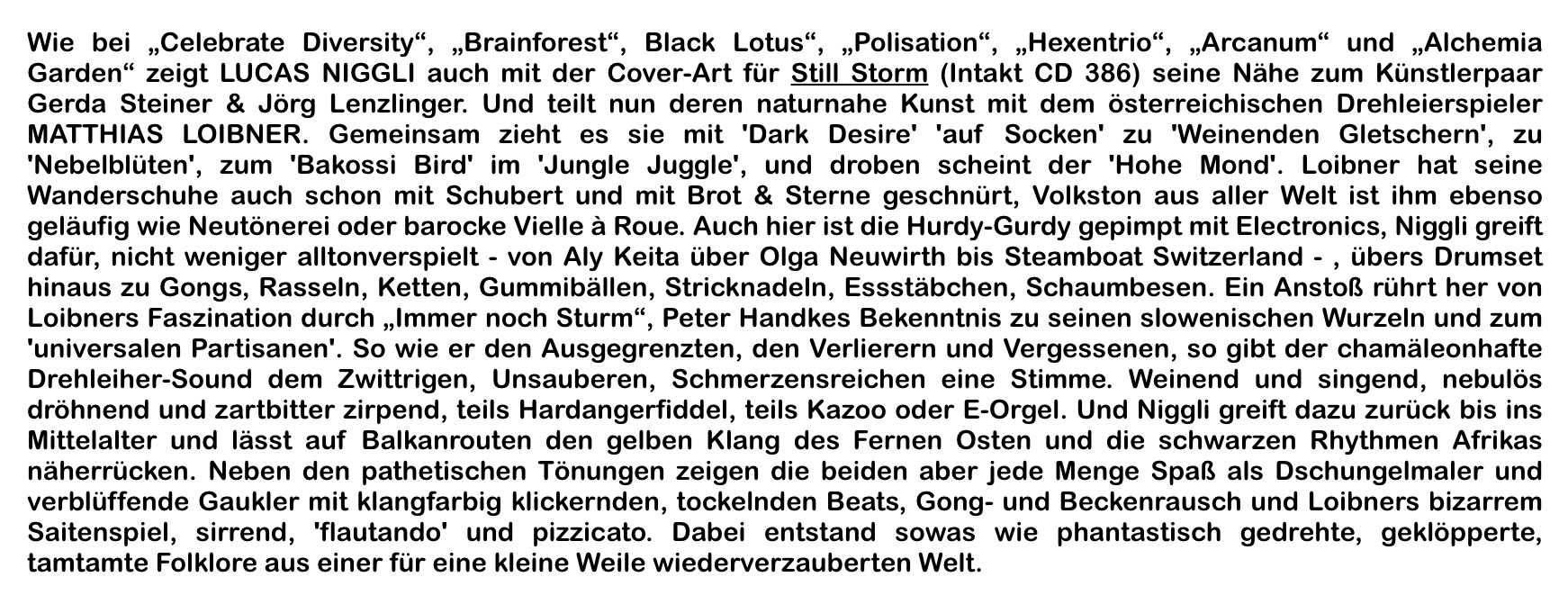 Wie bei „Celebrate Diversity“, „Brainforest“, Black Lotus“, „Polisation“, „Hexentrio“, „Ar­canum“ und „Alchemia Garden“ zeigt LUCAS NIGGLI auch mit der Cover-Art für Still Storm (Intakt CD 386) seine Nähe zum Künstlerpaar Gerda Steiner & Jörg Lenzlinger.