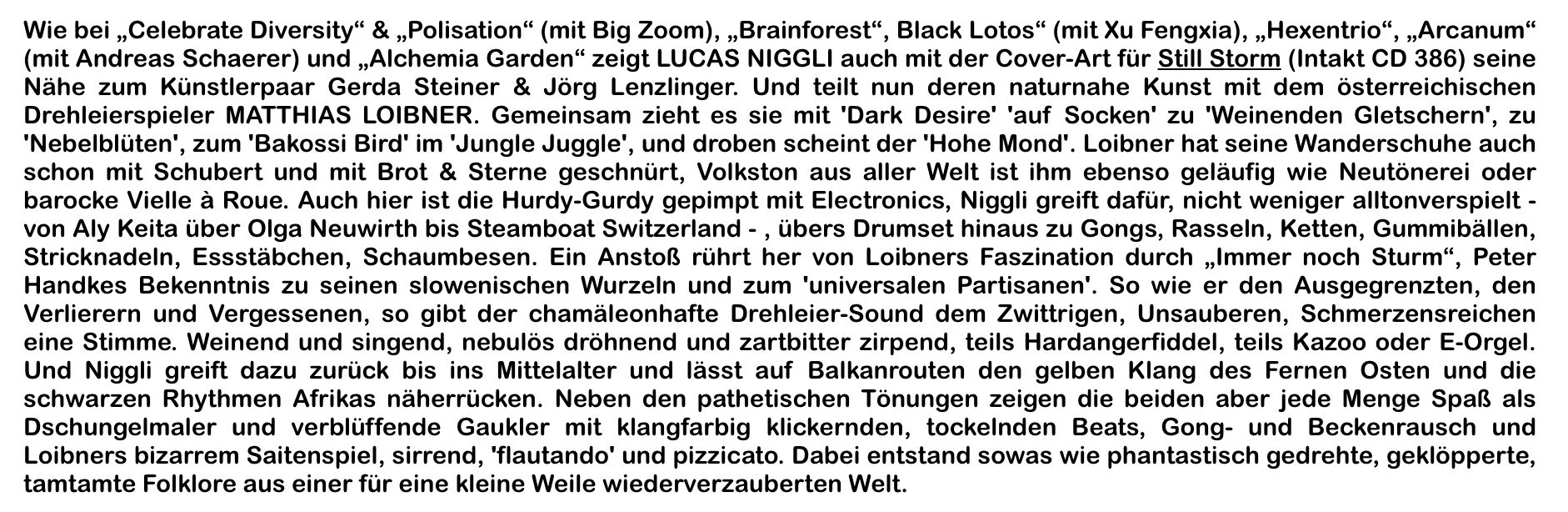 Wie bei „Celebrate Diversity“ & „Polisation“ (mit Big Zoom), „Brainforest“, Black Lotos“ (mit Xu Fengxia), „Hexentrio“, „Arcanum“ (mit Andreas Schaerer) und „Alchemia Garden“ zeigt LUCAS NIGGLI auch mit der Cover-Art für Still Storm (Intakt CD 386) seine Nähe zum Künstlerpaar Gerda Steiner & Jörg Lenzlinger. Und teilt nun deren naturnahe Kunst mit dem österreichischen Drehleierspieler MATTHIAS LOIBNER.