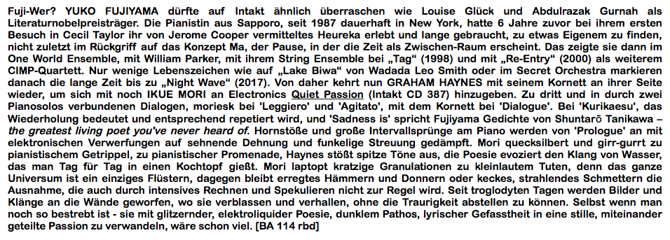 Fuji-Wer? YUKO FUJIYAMA dürfte auf Intakt ähnlich überraschen wie Louise Glück und Abdulrazak Gurnah als Literaturnobelpreisträger. Die Pianistin aus Sapporo, seit 1987 dauerhaft in New York, hatte 6 Jahre zuvor bei ihrem ersten Besuch in Cecil Taylor ihr von Jerome Cooper vermitteltes Heureka erlebt und lange gebraucht, zu etwas Eigenem zu finden, nicht zuletzt im Rückgriff auf das Konzept Ma, der Pause, in der die Zeit als Zwischen-Raum erscheint.