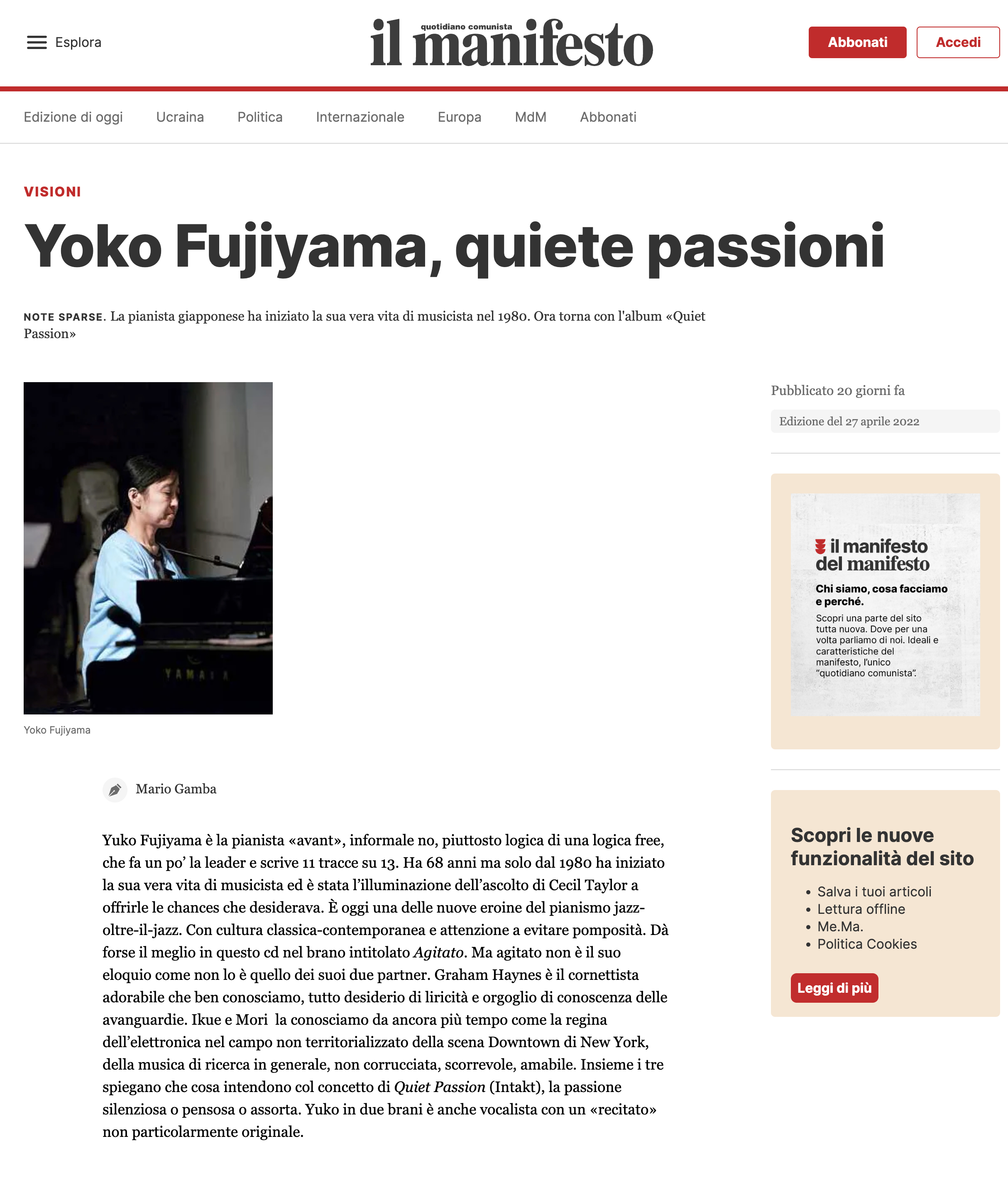 Yuko Fujiyama è la pianista «avant», informale no, piuttosto logica di una logica free, che fa un po’ la leader e scrive 11 tracce su 13. Ha 68 anni ma solo dal 1980 ha iniziato la sua vera vita di musicista ed è stata l’illuminazione dell’ascolto di Cecil Taylor a offrirle le chances che desiderava. È oggi una delle nuove eroine del pianismo jazz-oltre-il-jazz. Con cultura classica-contemporanea e attenzione a evitare pomposità. Dà forse il meglio in questo cd nel brano intitolato Agitato. Ma agitato non è il suo eloquio come non lo è quello dei suoi due partner. Graham Haynes è il cornettista adorabile che ben conosciamo, tutto desiderio di liricità e orgoglio di conoscenza delle avanguardie. Ikue e Mori  la conosciamo da ancora più tempo come la regina dell’elettronica nel campo non territorializzato della scena Downtown di New York, della musica di ricerca in generale, non corrucciata, scorrevole, amabile. Insieme i tre spiegano che cosa intendono col concetto di Quiet Passion (Intakt), la passione silenziosa o pensosa o assorta. Yuko in due brani è anche vocalista con un «recitato» non particolarmente originale.