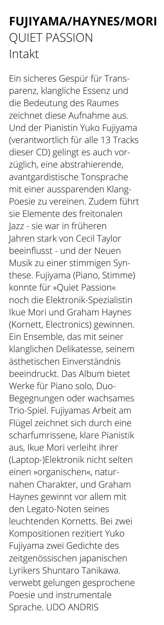 Ein sicheres Gespür für Trans-
					parenz, klangliche Essenz und
					die Bedeutung des Raumes
					zeichnet diese Aufnahme aus.
					Und der Pianistin Yuko Fujiyama
					(verantwortlich für alle 13 Tracks
					dieser CD) gelingt es auch vor-
					züglich, eine abstrahierende,
					avantgardistische Tonsprache
					mit einer aussparenden Klang-
					Poesie zu vereinen.