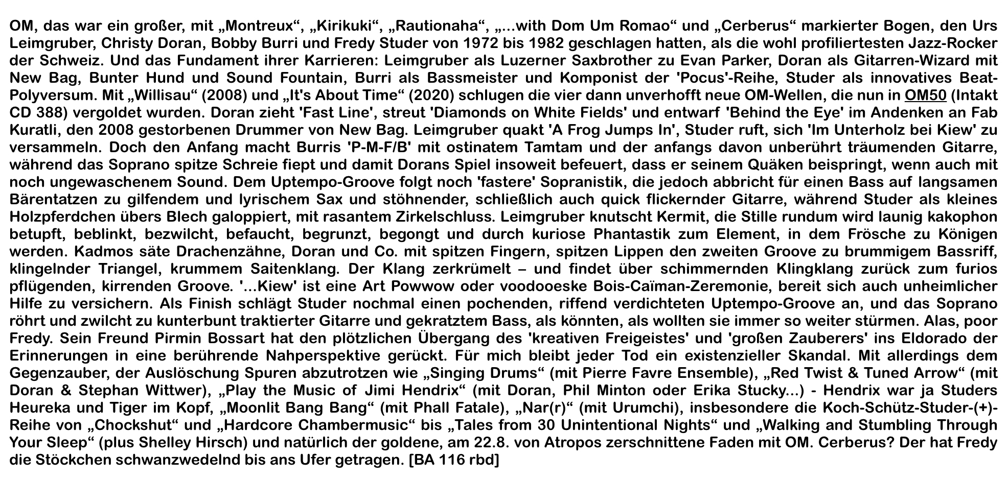 OM, das war ein großer, mit „Montreux“, „Kirikuki“, „Rautionaha“, „...with Dom Um Romao“ und „Cerberus“ markierter Bogen, den Urs Leimgruber, Christy Doran, Bobby Burri und Fredy Studer von 1972 bis 1982 geschlagen hatten, als die wohl profiliertesten Jazz-Rocker der Schweiz.