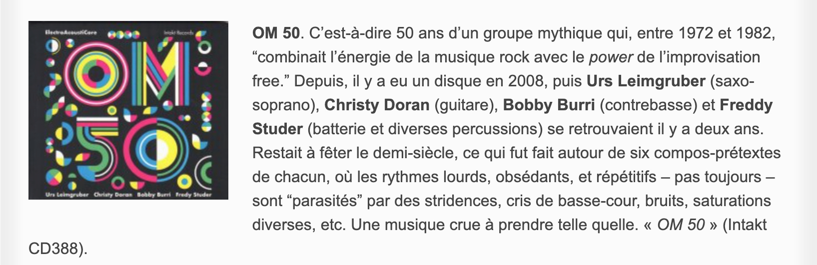 OM 50. C’est-à-dire 50 ans d’un groupe mythique qui, entre 1972 et 1982, “combinait l’énergie de la musique rock avec le power de l’improvisation free.” Depuis, il y a eu un disque en 2008, puis Urs Leimgruber (saxo-soprano), Christy Doran (guitare), Bobby Burri (contrebasse) et Freddy Studer (batterie et diverses percussions) se retrouvaient il y a deux ans. Restait à fêter le demi-siècle, ce qui fut fait autour de six compos-prétextes de chacun, où les rythmes lourds, obsédants, et répétitifs – pas toujours – sont “parasités” par des stridences, cris de basse-cour, bruits, saturations diverses, etc. Une musique crue à prendre telle quelle. « OM 50 » (Intakt CD388).