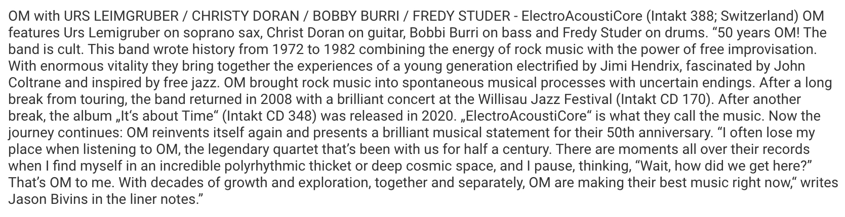 OM with URS LEIMGRUBER / CHRISTY DORAN / BOBBY BURRI / FREDY STUDER - ElectroAcoustiCore (Intakt 388; Switzerland) OM
								features Urs Lemigruber on soprano sax, Christ Doran on guitar, Bobbi Burri on bass and Fredy Studer on drums.
								'50 years OM! The
								band is cult. This band wrote history from 1972 to 1982 combining the energy of rock music with the power of free improvisation.
								With enormous vitality they bring together the experiences of a young generation electrified by Jim Hendrix, fascinated by John
								Coltrane and inspired by free jazz. OM brought rock music into spontaneous musical processes with uncertain endings. After a long
								break from touring, the band returned in 2008 with a brilliant concert at the Willisau Jazz Festival (Intakt CD 170).