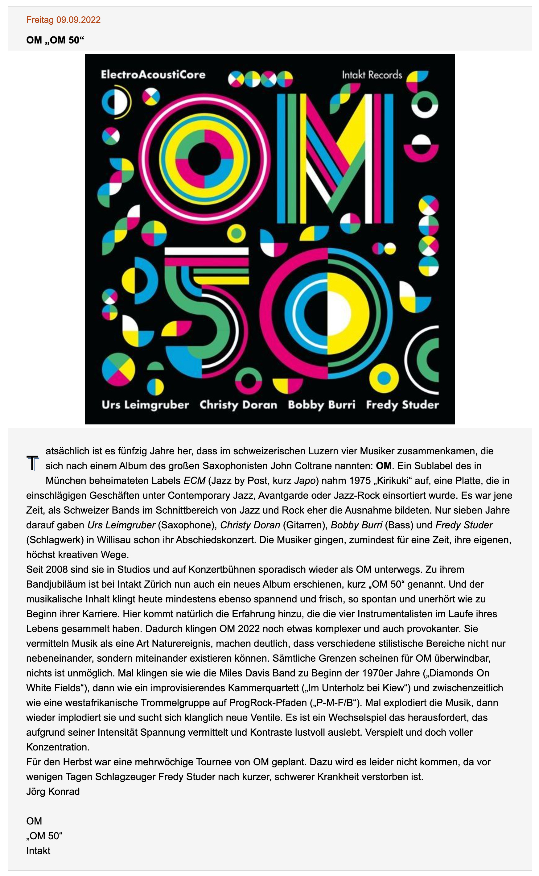 Tatsächlich ist es fünfzig Jahre her, dass im schweizerischen Luzern vier Musiker zusammenkamen, die sich nach einem Album des großen Saxophonisten John Coltrane nannten: OM. Ein Sublabel des in München beheimateten Labels ECM (Jazz by Post, kurz Japo) nahm 1975 „Kirikuki“ auf, eine Platte, die in einschlägigen Geschäften unter Contemporary Jazz, Avantgarde oder Jazz-Rock einsortiert wurde. Es war jene Zeit, als Schweizer Bands im Schnittbereich von Jazz und Rock eher die Ausnahme bildeten. Nur sieben Jahre darauf gaben Urs Leimgruber (Saxophone), Christy Doran (Gitarren), Bobby Burri (Bass) und Fredy Studer (Schlagwerk) in Willisau schon ihr Abschiedskonzert. Die Musiker gingen, zumindest für eine Zeit, ihre eigenen, höchst kreativen Wege.