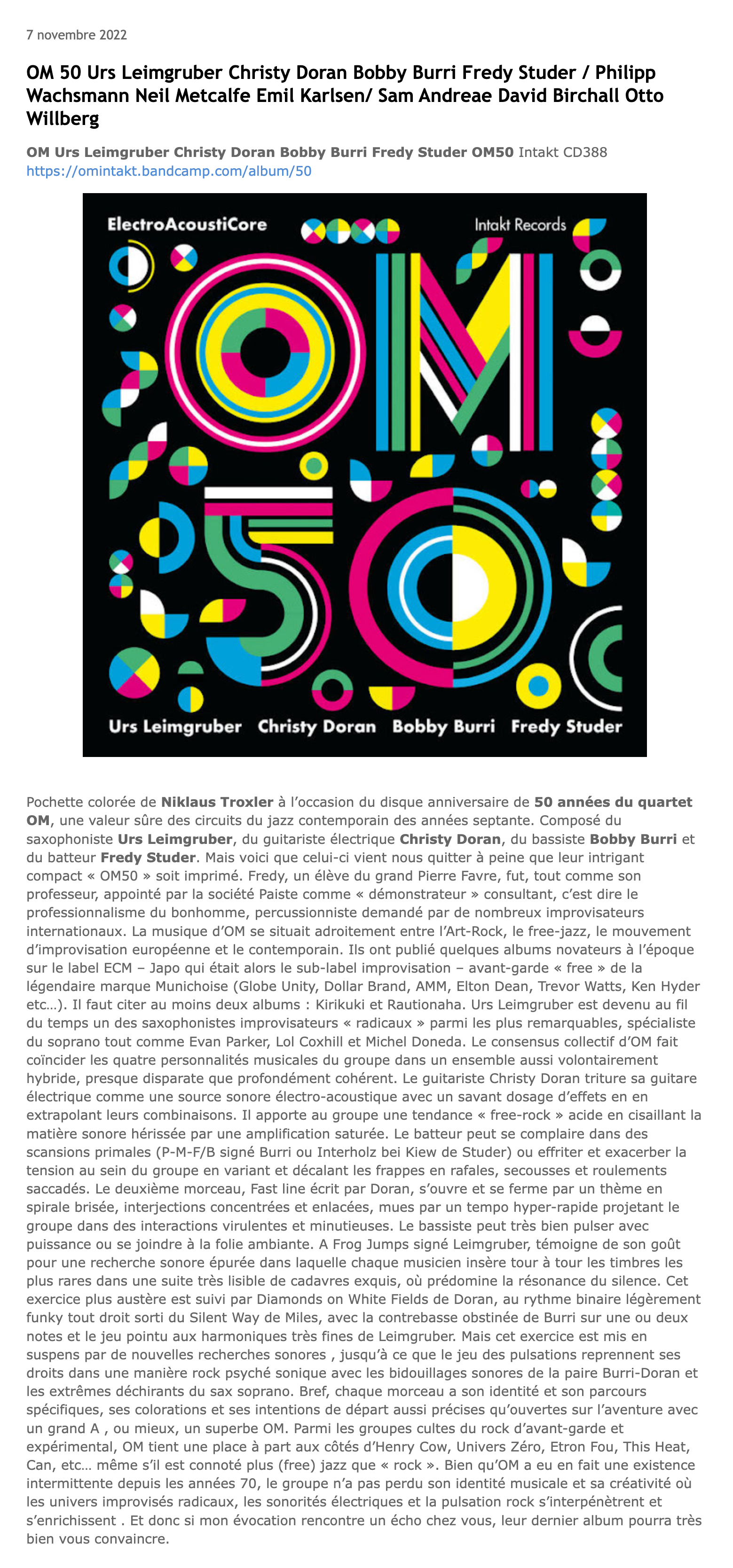 Pochette colorée de Niklaus Troxler à l’occasion du disque anniversaire de 50 années du quartet OM, une valeur sûre des circuits du jazz contemporain des années septante. Composé du saxophoniste Urs Leimgruber, du guitariste électrique Christy Doran, du bassiste Bobby Burri et du batteur Fredy Studer. Mais voici que celui-ci vient nous quitter à peine que leur intrigant compact « OM50 » soit imprimé. Fredy, un élève du grand Pierre Favre, fut, tout comme son professeur, appointé par la société Paiste comme « démonstrateur » consultant, c’est dire le professionnalisme du bonhomme, percussionniste demandé par de nombreux improvisateurs internationaux.